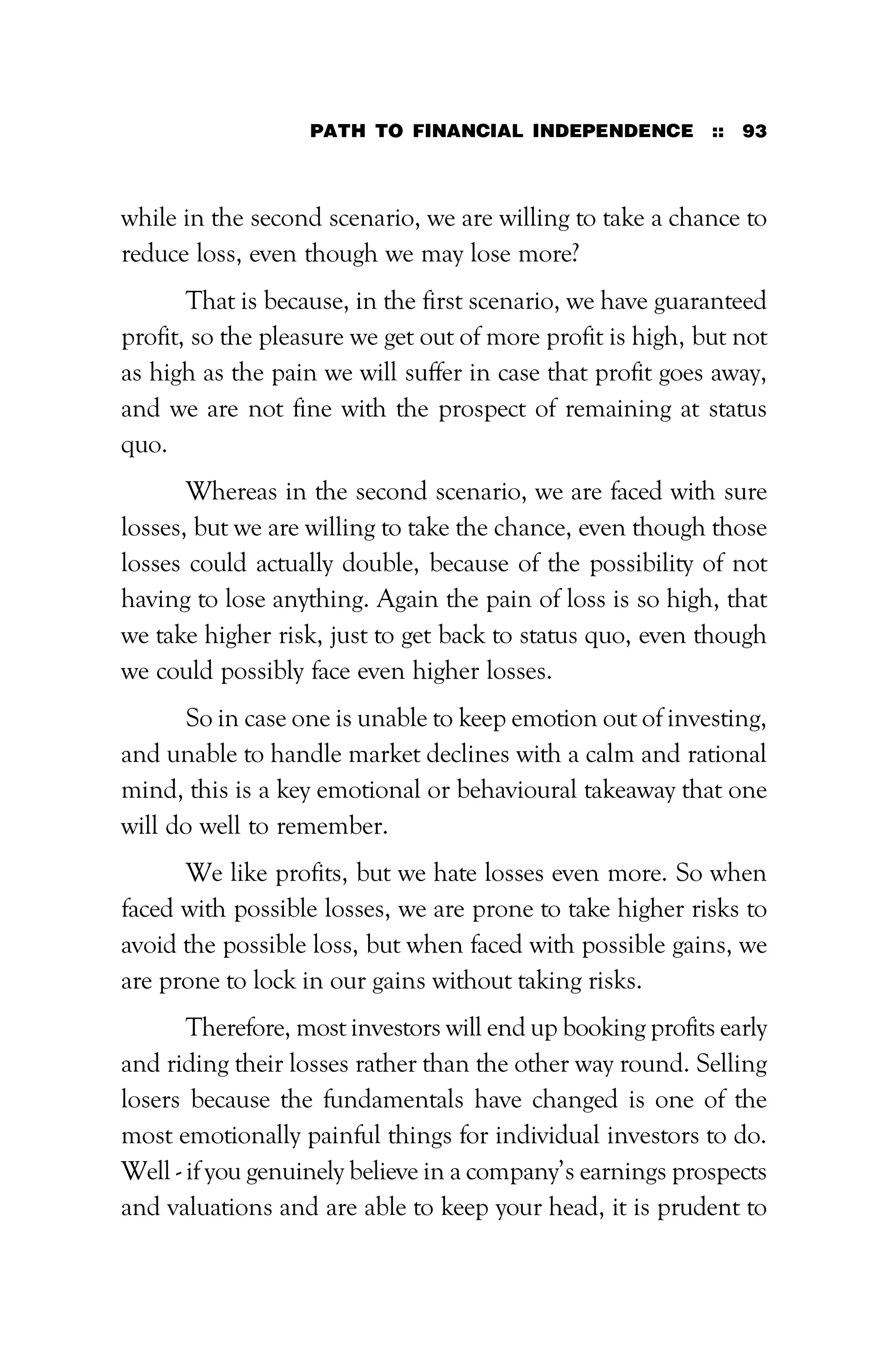 PATH TO FINANCIAL INDEPENDENCE :: 93
while in the second scenario, we are willing to take a chance to
reduce loss, even though we may lose more?
That is because, in the first scenario, we have guaranteed
profit, so the pleasure we get out of more profit is high, but not
as high as the pain we will suffer in case that profit goes away,
and we are not fine with the prospect of remaining at status
quo.
Whereas in the second scenario, we are faced with sure
losses, but we are willing to take the chance, even though those
losses could actually double, because of the possibility of not
having to lose anything. Again the pain of loss is so high, that
we take higher risk, just to get back to status quo, even though
we could possibly face even higher losses.
So in case one is unable to keep emotion out of investing,
and unable to handle market declines with a calm and rational
mind, this is a key emotional or behavioural takeaway that one
will do well to remember.
We like profits, but we hate losses even more. So when
faced with possible losses, we are prone to take higher risks to
avoid the possible loss, but when faced with possible gains, we
are prone to lock in our gains without taking risks.
Therefore, most investors will end up booking profits early
and riding their losses rather than the other way round. Selling
losers because the fundamentals have changed is one of the
most emotionally painful things for individual investors to do.
Well - if you genuinely believe in a company’s earnings prospects
and valuations and are able to keep your head, it is prudent to
 