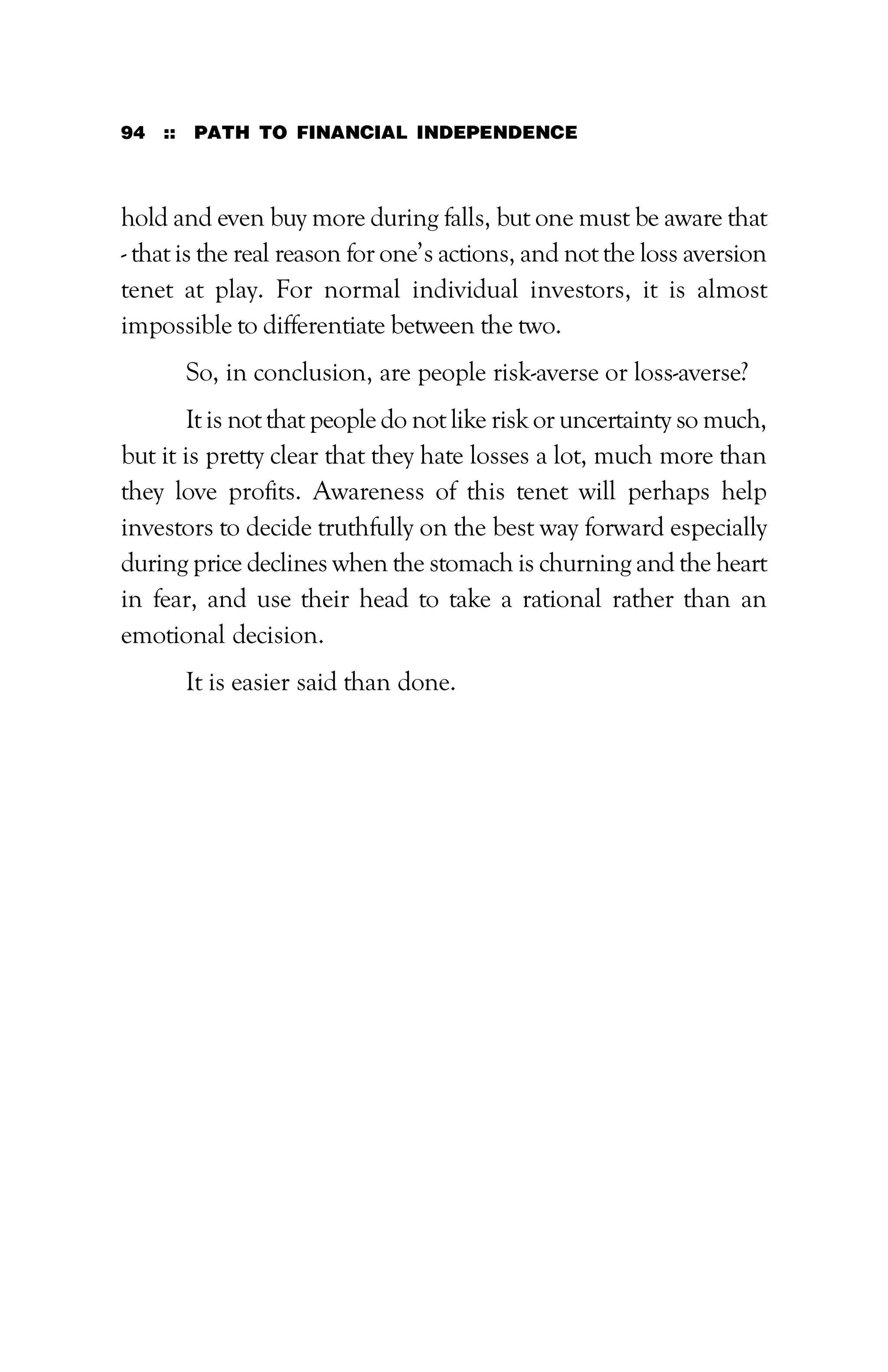 94 :: PATH TO FINANCIAL INDEPENDENCE
hold and even buy more during falls, but one must be aware that
- that is the real reason for one’s actions, and not the loss aversion
tenet at play. For normal individual investors, it is almost
impossible to differentiate between the two.
So, in conclusion, are people risk-averse or loss-averse?
It is not that people do not like risk or uncertainty so much,
but it is pretty clear that they hate losses a lot, much more than
they love profits. Awareness of this tenet will perhaps help
investors to decide truthfully on the best way forward especially
during price declines when the stomach is churning and the heart
in fear, and use their head to take a rational rather than an
emotional decision.
It is easier said than done.
 