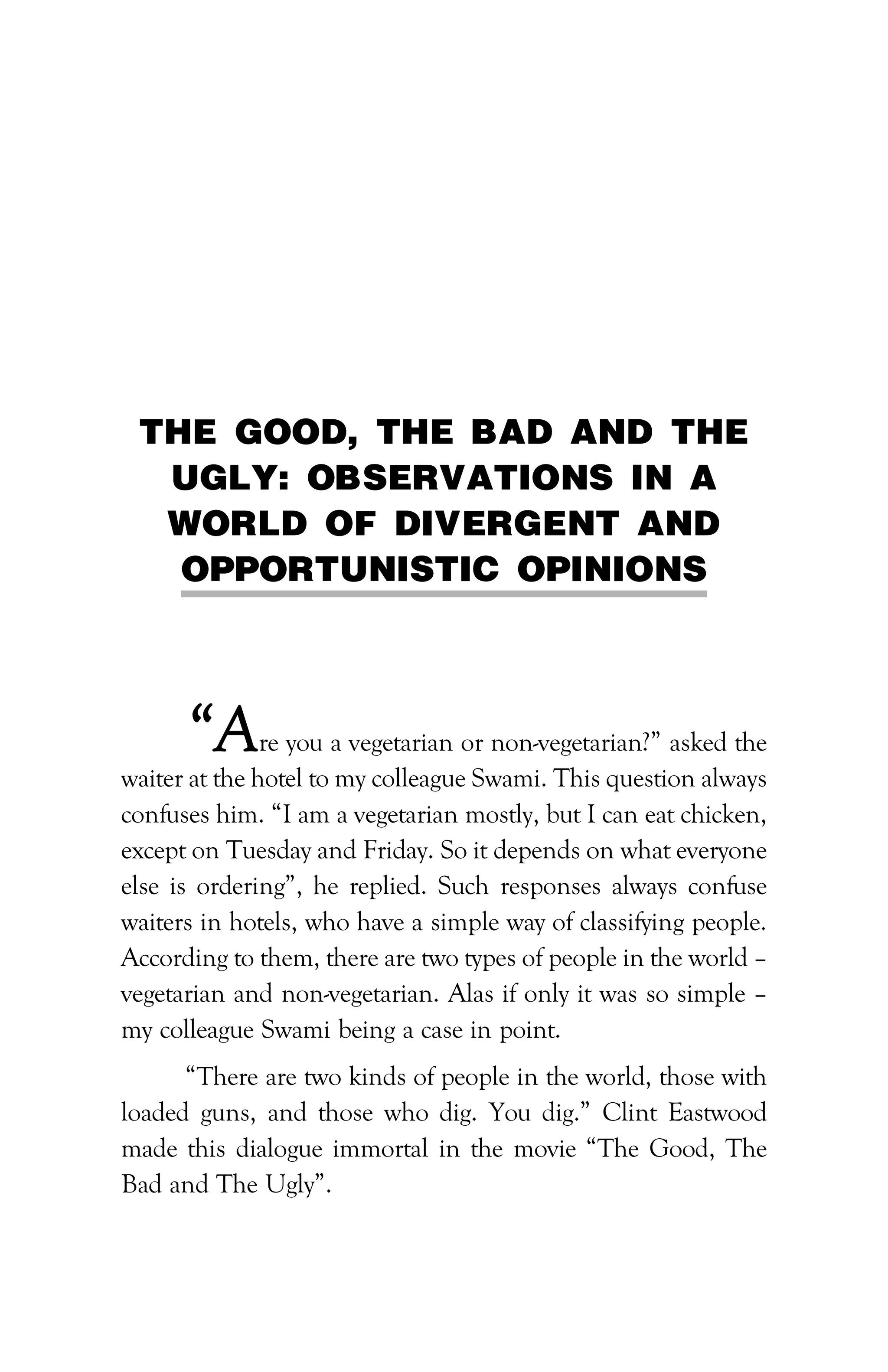 PATH TO FINANCIAL INDEPENDENCE :: 185
THE GOOD, THE BAD AND THE
UGLY: OBSERVATIONS IN A
WORLD OF DIVERGENT AND
OPPORTUNISTIC OPINIONS
“Are you a vegetarian or non-vegetarian?” asked the
waiter at the hotel to my colleague Swami. This question always
confuses him. “I am a vegetarian mostly, but I can eat chicken,
except on Tuesday and Friday. So it depends on what everyone
else is ordering”, he replied. Such responses always confuse
waiters in hotels, who have a simple way of classifying people.
According to them, there are two types of people in the world –
vegetarian and non-vegetarian. Alas if only it was so simple –
my colleague Swami being a case in point.
“There are two kinds of people in the world, those with
loaded guns, and those who dig. You dig.” Clint Eastwood
made this dialogue immortal in the movie “The Good, The
Bad and The Ugly”.
 