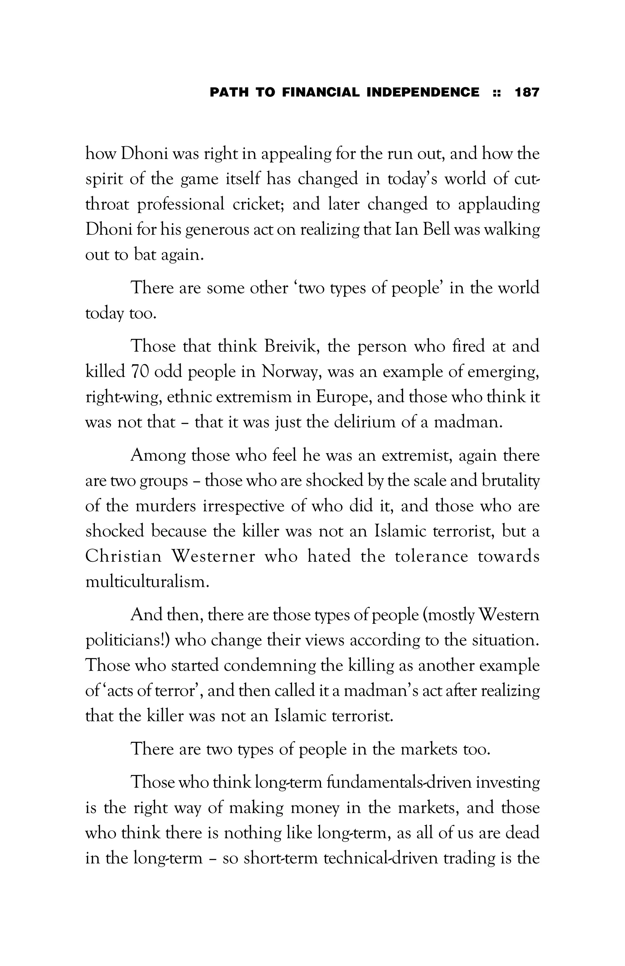 PATH TO FINANCIAL INDEPENDENCE :: 187
how Dhoni was right in appealing for the run out, and how the
spirit of the game itself has changed in today’s world of cut-
throat professional cricket; and later changed to applauding
Dhoni for his generous act on realizing that Ian Bell was walking
out to bat again.
There are some other ‘two types of people’ in the world
today too.
Those that think Breivik, the person who fired at and
killed 70 odd people in Norway, was an example of emerging,
right-wing, ethnic extremism in Europe, and those who think it
was not that – that it was just the delirium of a madman.
Among those who feel he was an extremist, again there
are two groups – those who are shocked by the scale and brutality
of the murders irrespective of who did it, and those who are
shocked because the killer was not an Islamic terrorist, but a
Christian Westerner who hated the tolerance towards
multiculturalism.
And then, there are those types of people (mostly Western
politicians!) who change their views according to the situation.
Those who started condemning the killing as another example
of ‘acts of terror’, and then called it a madman’s act after realizing
that the killer was not an Islamic terrorist.
There are two types of people in the markets too.
Those who think long-term fundamentals-driven investing
is the right way of making money in the markets, and those
who think there is nothing like long-term, as all of us are dead
in the long-term – so short-term technical-driven trading is the
 