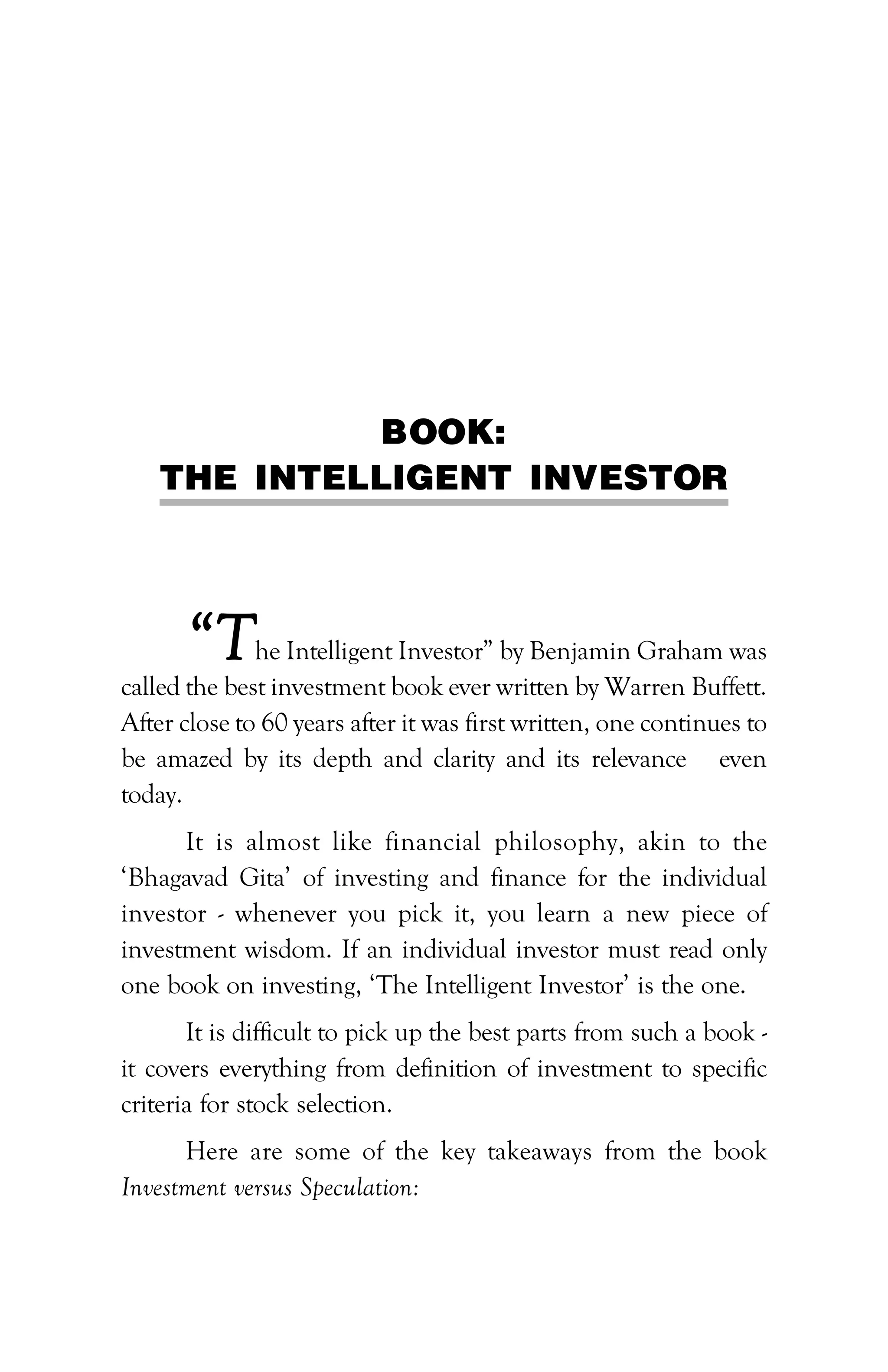 PATH TO FINANCIAL INDEPENDENCE :: 271
BOOK:
THE INTELLIGENT INVESTOR
“The Intelligent Investor” by Benjamin Graham was
called the best investment book ever written by Warren Buffett.
After close to 60 years after it was first written, one continues to
be amazed by its depth and clarity and its relevance even
today.
It is almost like financial philosophy, akin to the
‘Bhagavad Gita’ of investing and finance for the individual
investor - whenever you pick it, you learn a new piece of
investment wisdom. If an individual investor must read only
one book on investing, ‘The Intelligent Investor’ is the one.
It is difficult to pick up the best parts from such a book -
it covers everything from definition of investment to specific
criteria for stock selection.
Here are some of the key takeaways from the book
Investment versus Speculation:
 