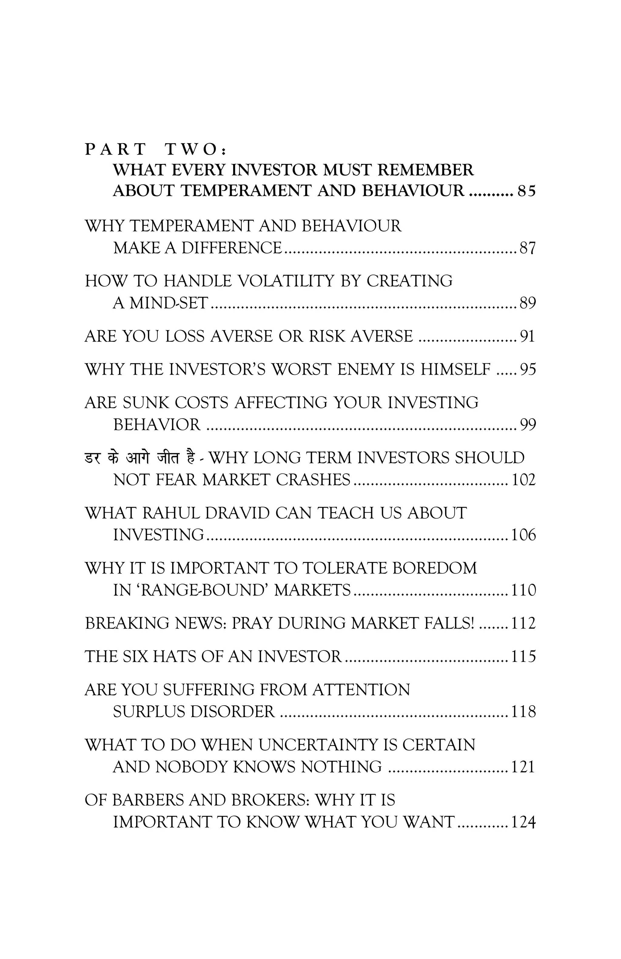 P A R T T W O :
WHAT EVERY INVESTOR MUST REMEMBER
ABOUT TEMPERAMENT AND BEHAVIOUR .......... 85
WHY TEMPERAMENT AND BEHAVIOUR
MAKE A DIFFERENCE......................................................87
HOW TO HANDLE VOLATILITY BY CREATING
A MIND-SET.......................................................................89
ARE YOU LOSS AVERSE OR RISK AVERSE .......................91
WHY THE INVESTOR’S WORST ENEMY IS HIMSELF .....95
ARE SUNK COSTS AFFECTING YOUR INVESTING
BEHAVIOR ........................................................................99
Mj ds vkxs thr gS - WHY LONG TERM INVESTORS SHOULD
NOT FEAR MARKET CRASHES.................................... 102
WHAT RAHUL DRAVID CAN TEACH US ABOUT
INVESTING......................................................................106
WHY IT IS IMPORTANT TO TOLERATE BOREDOM
IN ‘RANGE-BOUND’ MARKETS....................................110
BREAKING NEWS: PRAY DURING MARKET FALLS! .......112
THE SIX HATS OF AN INVESTOR ......................................115
ARE YOU SUFFERING FROM ATTENTION
SURPLUS DISORDER .....................................................118
WHAT TO DO WHEN UNCERTAINTY IS CERTAIN
AND NOBODY KNOWS NOTHING ............................121
OF BARBERS AND BROKERS: WHY IT IS
IMPORTANT TO KNOW WHAT YOU WANT............124
 