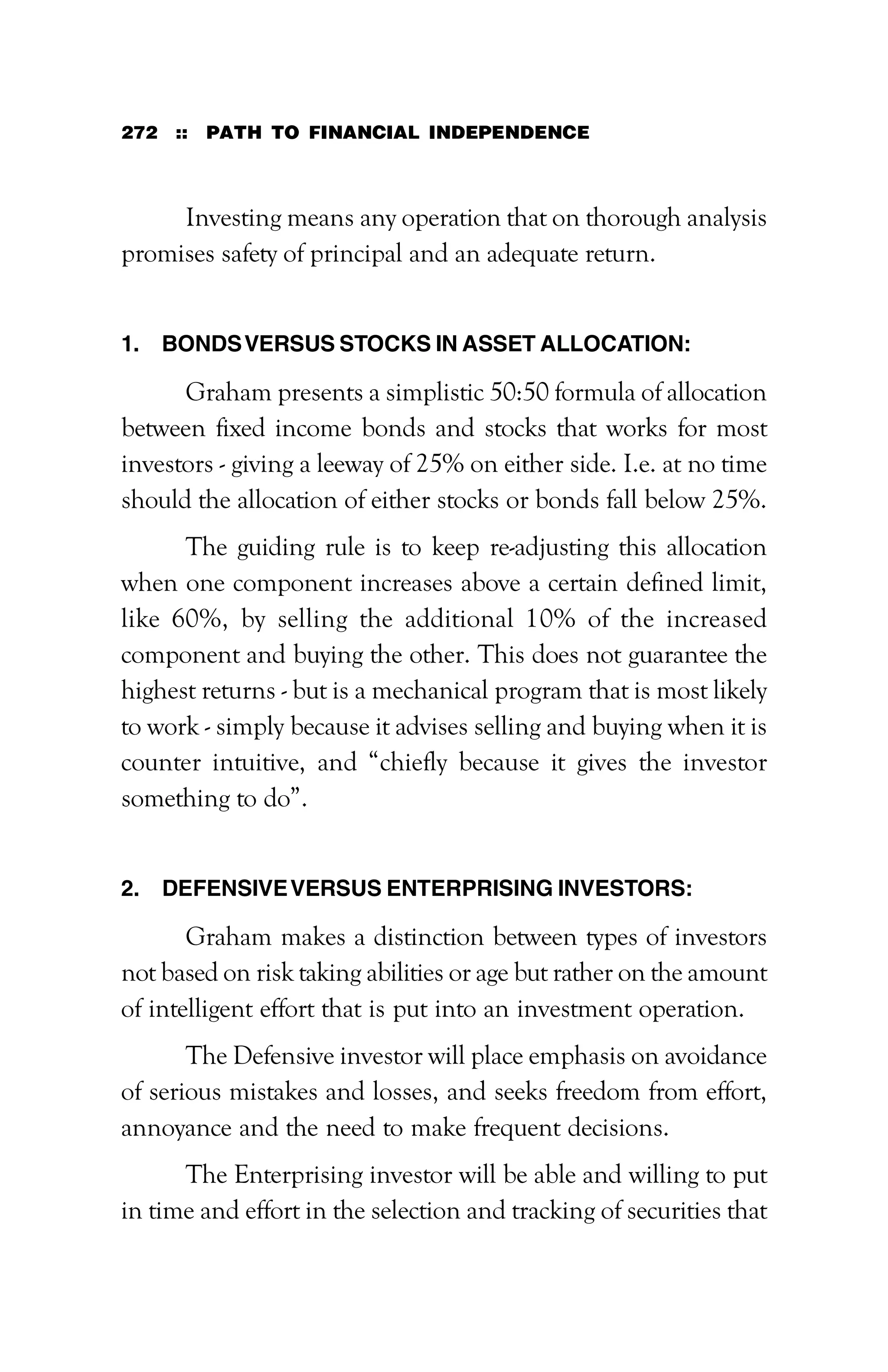 272 :: PATH TO FINANCIAL INDEPENDENCE
Investing means any operation that on thorough analysis
promises safety of principal and an adequate return.
1. BONDSVERSUS STOCKS IN ASSET ALLOCATION:
Graham presents a simplistic 50:50 formula of allocation
between fixed income bonds and stocks that works for most
investors - giving a leeway of 25% on either side. I.e. at no time
should the allocation of either stocks or bonds fall below 25%.
The guiding rule is to keep re-adjusting this allocation
when one component increases above a certain defined limit,
like 60%, by selling the additional 10% of the increased
component and buying the other. This does not guarantee the
highest returns - but is a mechanical program that is most likely
to work - simply because it advises selling and buying when it is
counter intuitive, and “chiefly because it gives the investor
something to do”.
2. DEFENSIVEVERSUS ENTERPRISING INVESTORS:
Graham makes a distinction between types of investors
not based on risk taking abilities or age but rather on the amount
of intelligent effort that is put into an investment operation.
The Defensive investor will place emphasis on avoidance
of serious mistakes and losses, and seeks freedom from effort,
annoyance and the need to make frequent decisions.
The Enterprising investor will be able and willing to put
in time and effort in the selection and tracking of securities that
 