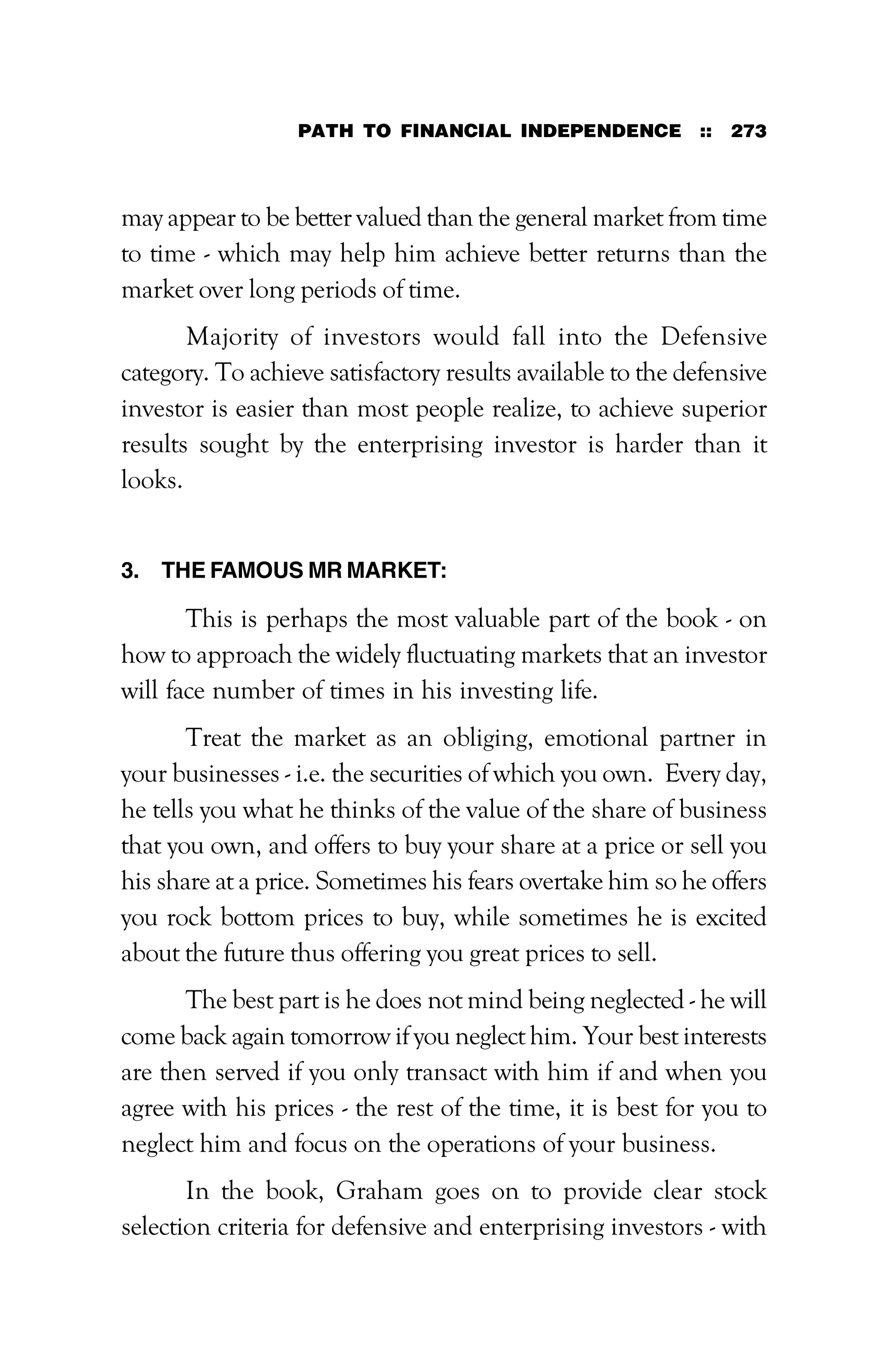 PATH TO FINANCIAL INDEPENDENCE :: 273
may appear to be better valued than the general market from time
to time - which may help him achieve better returns than the
market over long periods of time.
Majority of investors would fall into the Defensive
category. To achieve satisfactory results available to the defensive
investor is easier than most people realize, to achieve superior
results sought by the enterprising investor is harder than it
looks.
3. THE FAMOUS MR MARKET:
This is perhaps the most valuable part of the book - on
how to approach the widely fluctuating markets that an investor
will face number of times in his investing life.
Treat the market as an obliging, emotional partner in
your businesses - i.e. the securities of which you own. Every day,
he tells you what he thinks of the value of the share of business
that you own, and offers to buy your share at a price or sell you
his share at a price. Sometimes his fears overtake him so he offers
you rock bottom prices to buy, while sometimes he is excited
about the future thus offering you great prices to sell.
The best part is he does not mind being neglected - he will
come back again tomorrow if you neglect him. Your best interests
are then served if you only transact with him if and when you
agree with his prices - the rest of the time, it is best for you to
neglect him and focus on the operations of your business.
In the book, Graham goes on to provide clear stock
selection criteria for defensive and enterprising investors - with
 