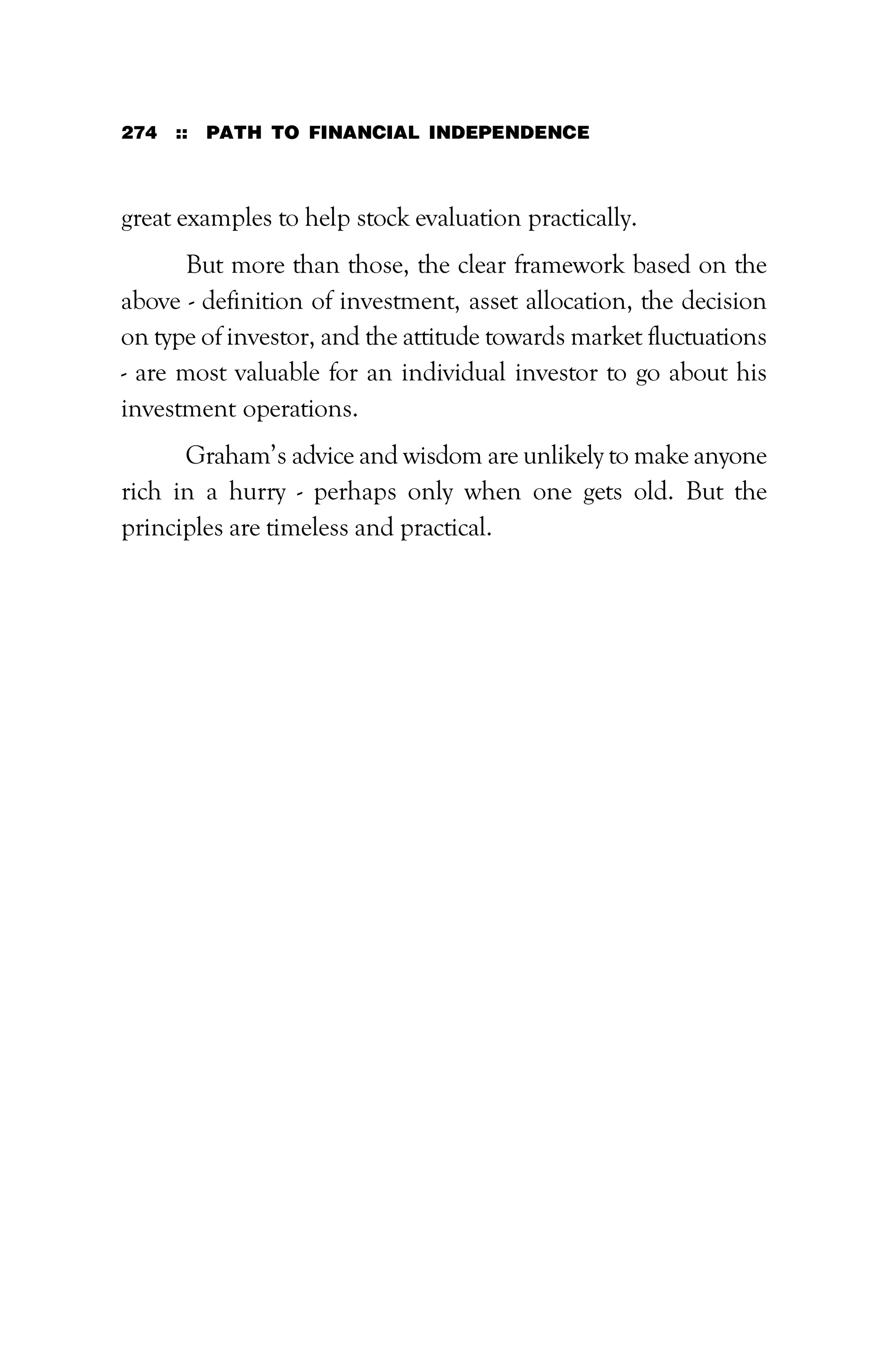 274 :: PATH TO FINANCIAL INDEPENDENCE
great examples to help stock evaluation practically.
But more than those, the clear framework based on the
above - definition of investment, asset allocation, the decision
on type of investor, and the attitude towards market fluctuations
- are most valuable for an individual investor to go about his
investment operations.
Graham’s advice and wisdom are unlikely to make anyone
rich in a hurry - perhaps only when one gets old. But the
principles are timeless and practical.
 