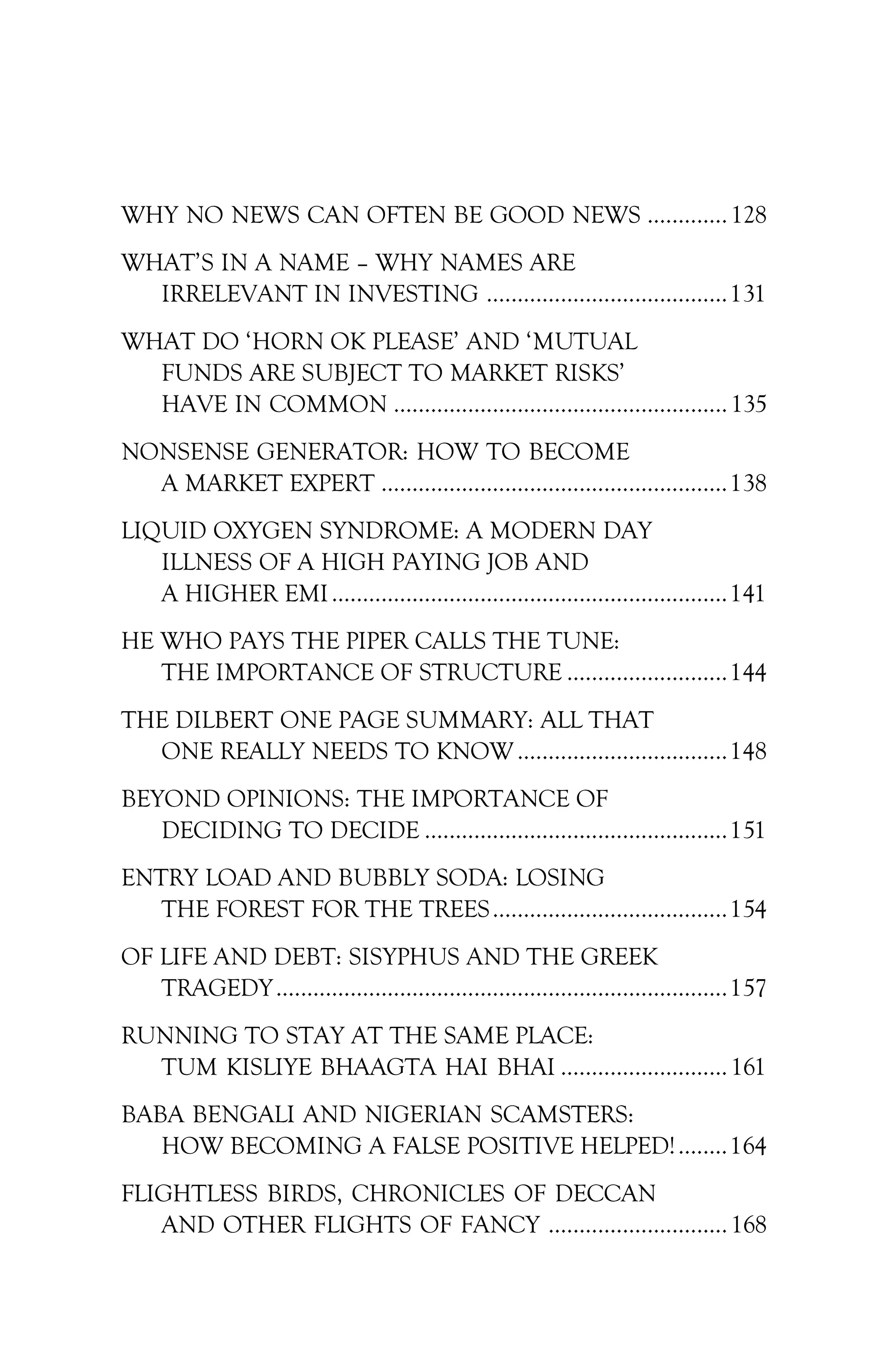 WHY NO NEWS CAN OFTEN BE GOOD NEWS ............. 128
WHAT’S IN A NAME – WHY NAMES ARE
IRRELEVANT IN INVESTING .......................................131
WHAT DO ‘HORN OK PLEASE’ AND ‘MUTUAL
FUNDS ARE SUBJECT TO MARKET RISKS’
HAVE IN COMMON ...................................................... 135
NONSENSE GENERATOR: HOW TO BECOME
A MARKET EXPERT ........................................................138
LIQUID OXYGEN SYNDROME: A MODERN DAY
ILLNESS OF A HIGH PAYING JOB AND
A HIGHER EMI................................................................141
HE WHO PAYS THE PIPER CALLS THE TUNE:
THE IMPORTANCE OF STRUCTURE ..........................144
THE DILBERT ONE PAGE SUMMARY: ALL THAT
ONE REALLY NEEDS TO KNOW ..................................148
BEYOND OPINIONS: THE IMPORTANCE OF
DECIDING TO DECIDE .................................................151
ENTRY LOAD AND BUBBLY SODA: LOSING
THE FOREST FOR THE TREES......................................154
OF LIFE AND DEBT: SISYPHUS AND THE GREEK
TRAGEDY.........................................................................157
RUNNING TO STAY AT THE SAME PLACE:
TUM KISLIYE BHAAGTA HAI BHAI ........................... 161
BABA BENGALI AND NIGERIAN SCAMSTERS:
HOW BECOMING A FALSE POSITIVE HELPED!........164
FLIGHTLESS BIRDS, CHRONICLES OF DECCAN
AND OTHER FLIGHTS OF FANCY ............................. 168
 