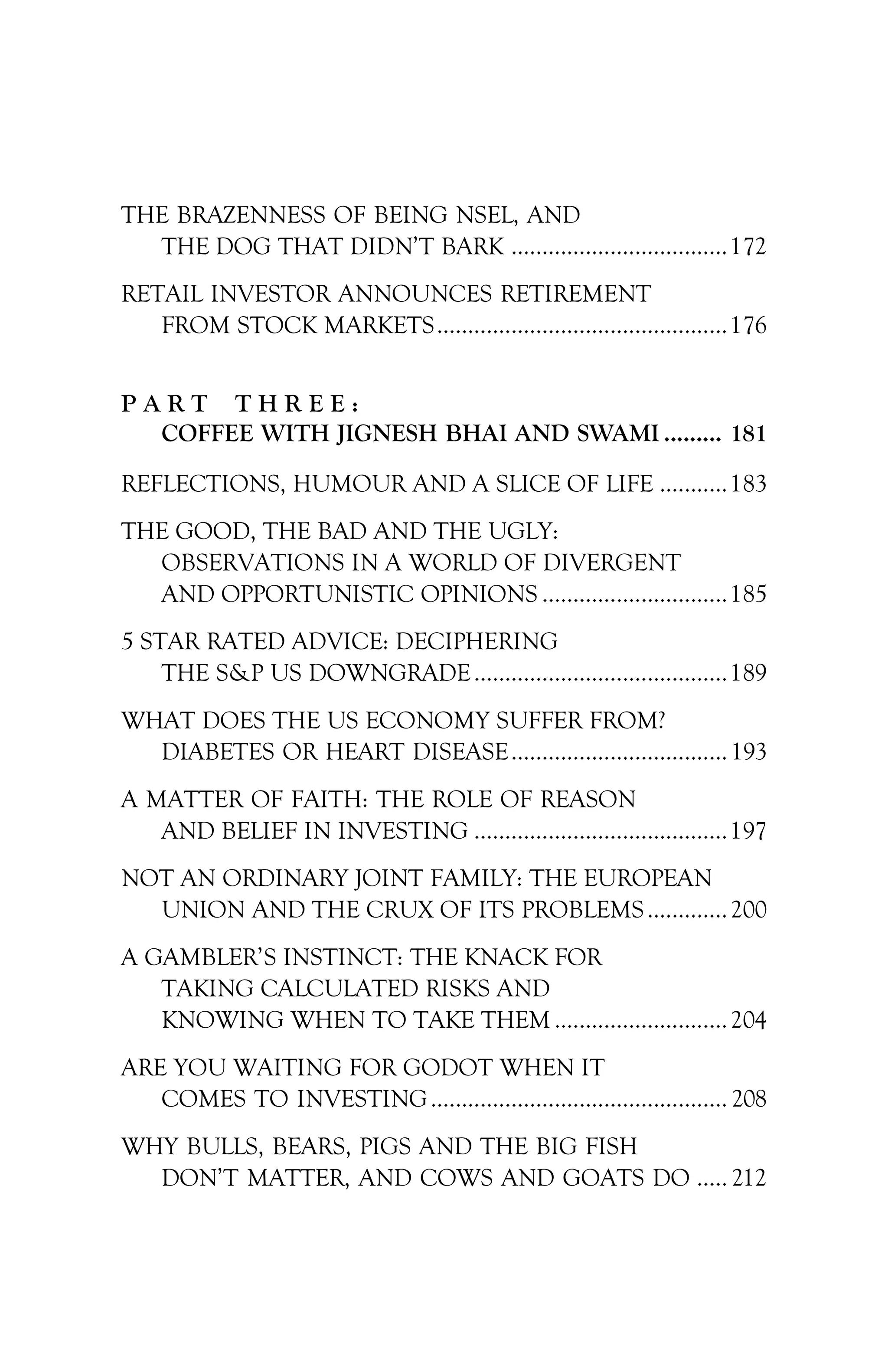 THE BRAZENNESS OF BEING NSEL, AND
THE DOG THAT DIDN’T BARK ...................................172
RETAIL INVESTOR ANNOUNCES RETIREMENT
FROM STOCK MARKETS...............................................176
P A R T T H R E E :
COFFEE WITH JIGNESH BHAI AND SWAMI ......... 181
REFLECTIONS, HUMOUR AND A SLICE OF LIFE ...........183
THE GOOD, THE BAD AND THE UGLY:
OBSERVATIONS IN A WORLD OF DIVERGENT
AND OPPORTUNISTIC OPINIONS ..............................185
5 STAR RATED ADVICE: DECIPHERING
THE S&P US DOWNGRADE.........................................189
WHAT DOES THE US ECONOMY SUFFER FROM?
DIABETES OR HEART DISEASE................................... 193
A MATTER OF FAITH: THE ROLE OF REASON
AND BELIEF IN INVESTING .........................................197
NOT AN ORDINARY JOINT FAMILY: THE EUROPEAN
UNION AND THE CRUX OF ITS PROBLEMS.............200
A GAMBLER’S INSTINCT: THE KNACK FOR
TAKING CALCULATED RISKS AND
KNOWING WHEN TO TAKE THEM ............................204
ARE YOU WAITING FOR GODOT WHEN IT
COMES TO INVESTING................................................ 208
WHY BULLS, BEARS, PIGS AND THE BIG FISH
DON’T MATTER, AND COWS AND GOATS DO ..... 212
 
