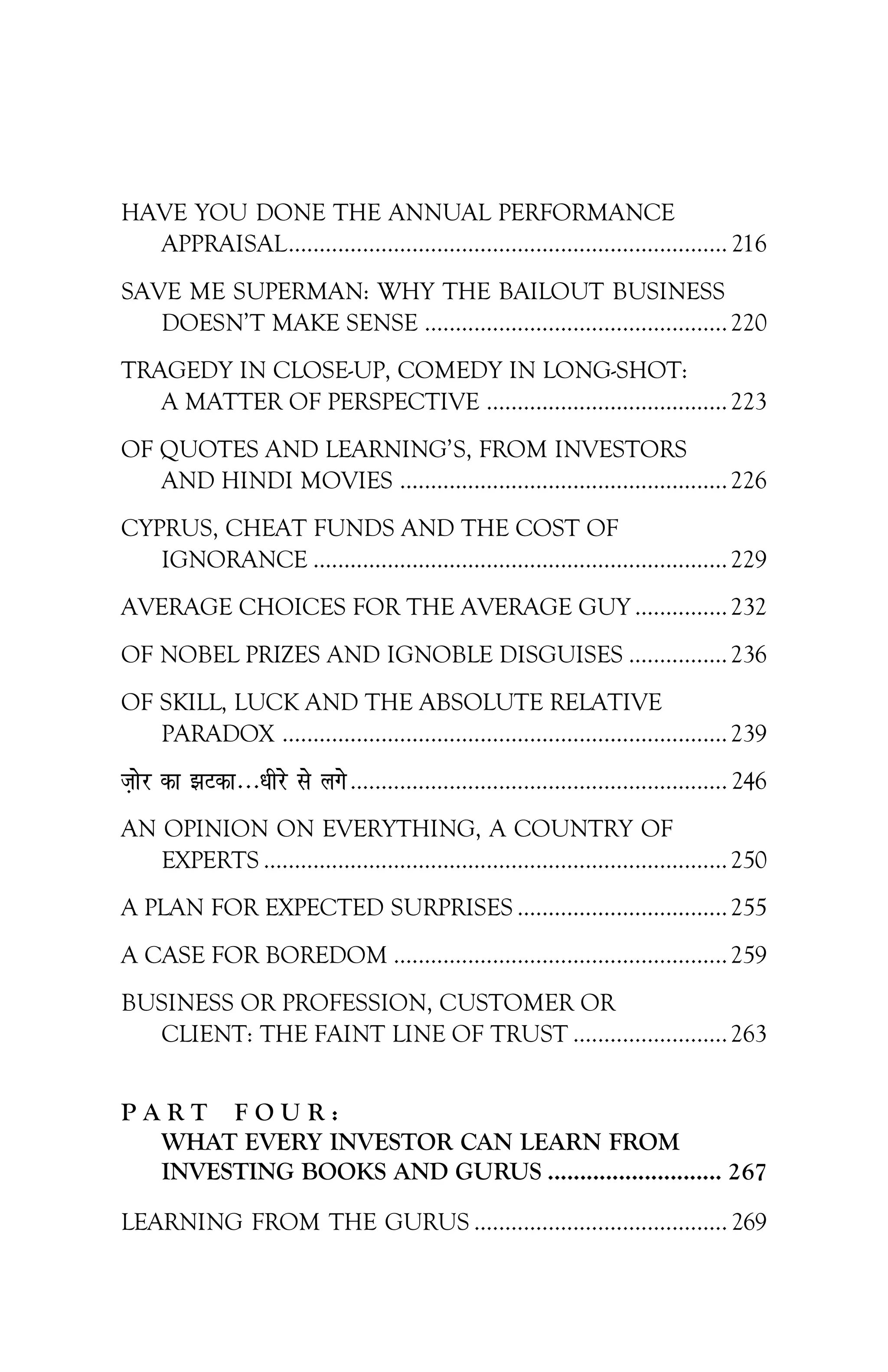 HAVE YOU DONE THE ANNUAL PERFORMANCE
APPRAISAL....................................................................... 216
SAVE ME SUPERMAN: WHY THE BAILOUT BUSINESS
DOESN’T MAKE SENSE .................................................220
TRAGEDY IN CLOSE-UP, COMEDY IN LONG-SHOT:
A MATTER OF PERSPECTIVE .......................................223
OF QUOTES AND LEARNING’S, FROM INVESTORS
AND HINDI MOVIES .....................................................226
CYPRUS, CHEAT FUNDS AND THE COST OF
IGNORANCE ...................................................................229
AVERAGE CHOICES FOR THE AVERAGE GUY ...............232
OF NOBEL PRIZES AND IGNOBLE DISGUISES ................236
OF SKILL, LUCK AND THE ABSOLUTE RELATIVE
PARADOX ........................................................................239
t+ksj dk >Vdk---/khjs ls yxs............................................................. 246
AN OPINION ON EVERYTHING, A COUNTRY OF
EXPERTS ...........................................................................250
A PLAN FOR EXPECTED SURPRISES ..................................255
A CASE FOR BOREDOM ......................................................259
BUSINESS OR PROFESSION, CUSTOMER OR
CLIENT: THE FAINT LINE OF TRUST .........................263
P A R T F O U R :
WHAT EVERY INVESTOR CAN LEARN FROM
INVESTING BOOKS AND GURUS ........................... 267
LEARNING FROM THE GURUS ......................................... 269
 