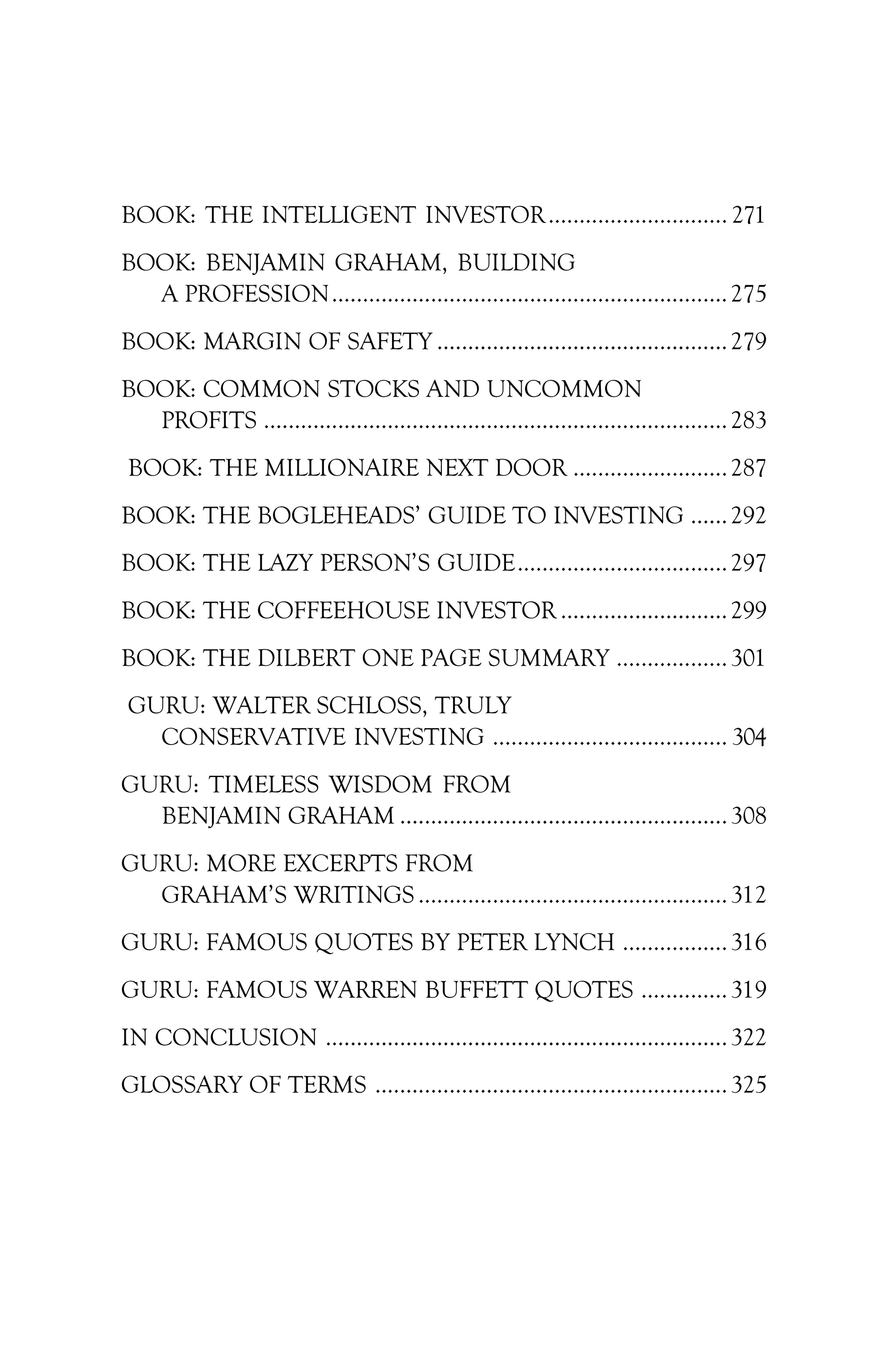 BOOK: THE INTELLIGENT INVESTOR............................. 271
BOOK: BENJAMIN GRAHAM, BUILDING
A PROFESSION................................................................275
BOOK: MARGIN OF SAFETY ...............................................279
BOOK: COMMON STOCKS AND UNCOMMON
PROFITS ...........................................................................283
BOOK: THE MILLIONAIRE NEXT DOOR .........................287
BOOK: THE BOGLEHEADS’ GUIDE TO INVESTING ......292
BOOK: THE LAZY PERSON’S GUIDE..................................297
BOOK: THE COFFEEHOUSE INVESTOR ...........................299
BOOK: THE DILBERT ONE PAGE SUMMARY ..................301
GURU: WALTER SCHLOSS, TRULY
CONSERVATIVE INVESTING ...................................... 304
GURU: TIMELESS WISDOM FROM
BENJAMIN GRAHAM .....................................................308
GURU: MORE EXCERPTS FROM
GRAHAM’S WRITINGS ..................................................312
GURU: FAMOUS QUOTES BY PETER LYNCH .................316
GURU: FAMOUS WARREN BUFFETT QUOTES ..............319
IN CONCLUSION .................................................................322
GLOSSARY OF TERMS .........................................................325
 