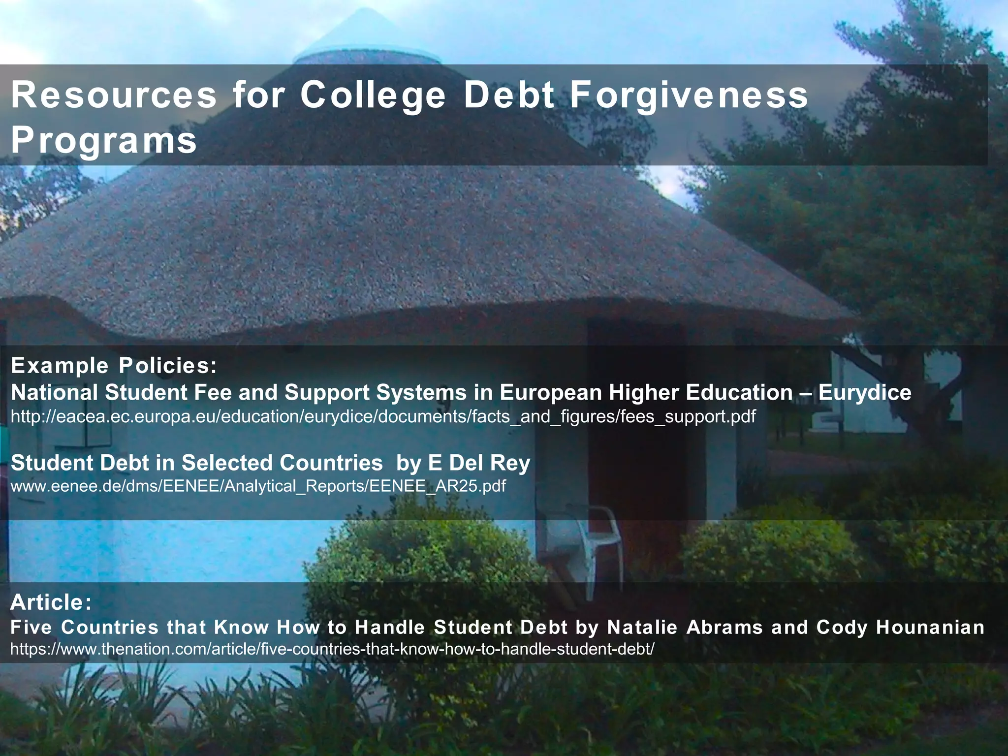Resources for College Debt Forgiveness
Programs
Article:
Five Countries that Know How to Handle Student Debt by Natalie Abrams and Cody Hounanian
https://www.thenation.com/article/five-countries-that-know-how-to-handle-student-debt/
Example Policies:
National Student Fee and Support Systems in European Higher Education – Eurydice
http://eacea.ec.europa.eu/education/eurydice/documents/facts_and_figures/fees_support.pdf
Student Debt in Selected Countries by E Del Rey
www.eenee.de/dms/EENEE/Analytical_Reports/EENEE_AR25.pdf
 