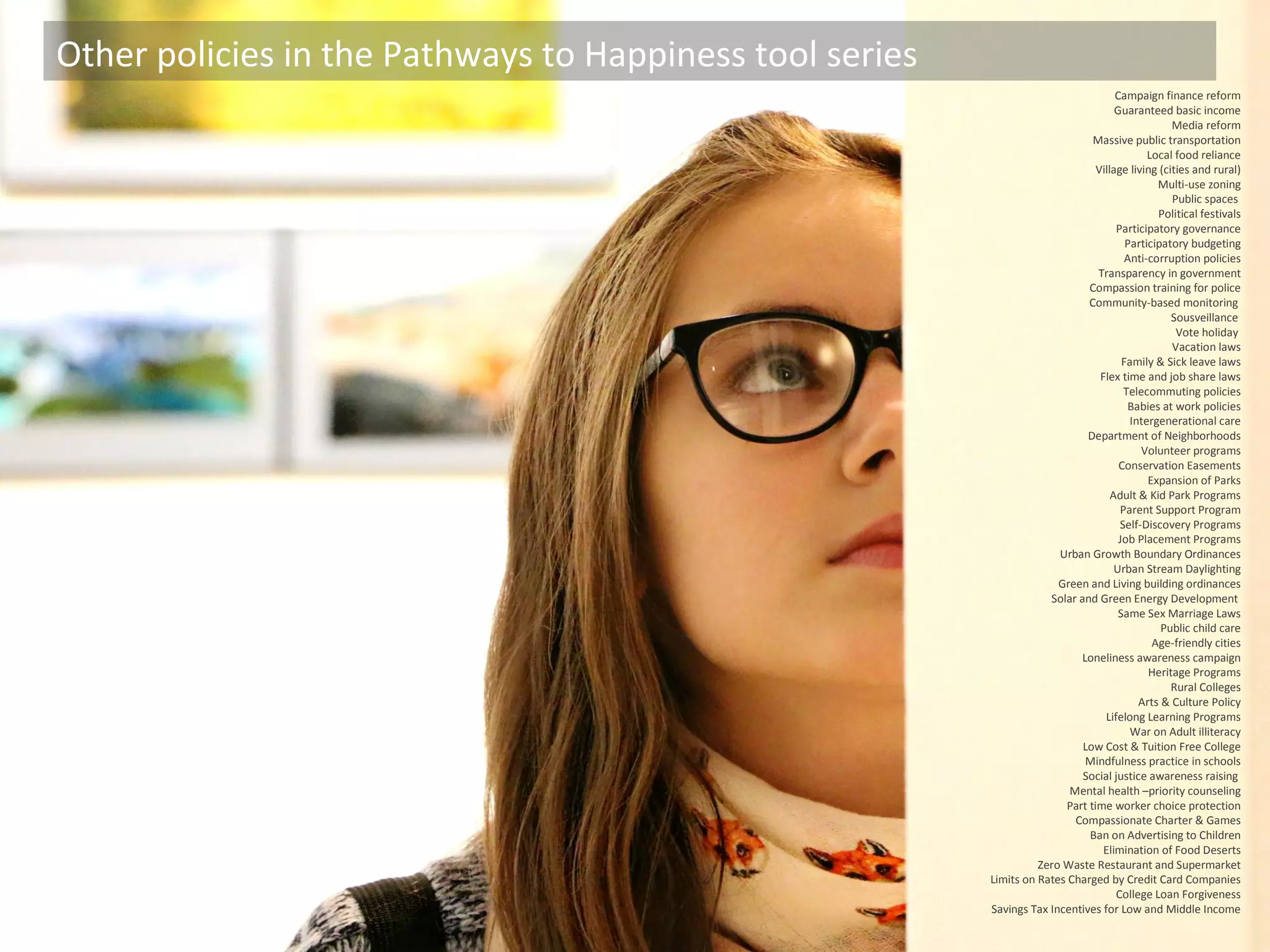 Other policies in the Pathways to Happiness tool series
Campaign finance reform
Guaranteed basic income
Media reform
Massive public transportation
Local food reliance
Village living (cities and rural)
Multi-use zoning
Public spaces
Political festivals
Participatory governance
Participatory budgeting
Anti-corruption policies
Transparency in government
Compassion training for police
Community-based monitoring
Sousveillance
Vote holiday
Vacation laws
Family & Sick leave laws
Flex time and job share laws
Telecommuting policies
Babies at work policies
Intergenerational care
Department of Neighborhoods
Volunteer programs
Conservation Easements
Expansion of Parks
Adult & Kid Park Programs
Parent Support Program
Self-Discovery Programs
Job Placement Programs
Urban Growth Boundary Ordinances
Urban Stream Daylighting
Green and Living building ordinances
Solar and Green Energy Development
Same Sex Marriage Laws
Public child care
Age-friendly cities
Loneliness awareness campaign
Heritage Programs
Rural Colleges
Arts & Culture Policy
Lifelong Learning Programs
War on Adult illiteracy
Low Cost & Tuition Free College
Mindfulness practice in schools
Social justice awareness raising
Mental health –priority counseling
Part time worker choice protection
Compassionate Charter & Games
Ban on Advertising to Children
Elimination of Food Deserts
Zero Waste Restaurant and Supermarket
Limits on Rates Charged by Credit Card Companies
College Loan Forgiveness
Savings Tax Incentives for Low and Middle Income
 