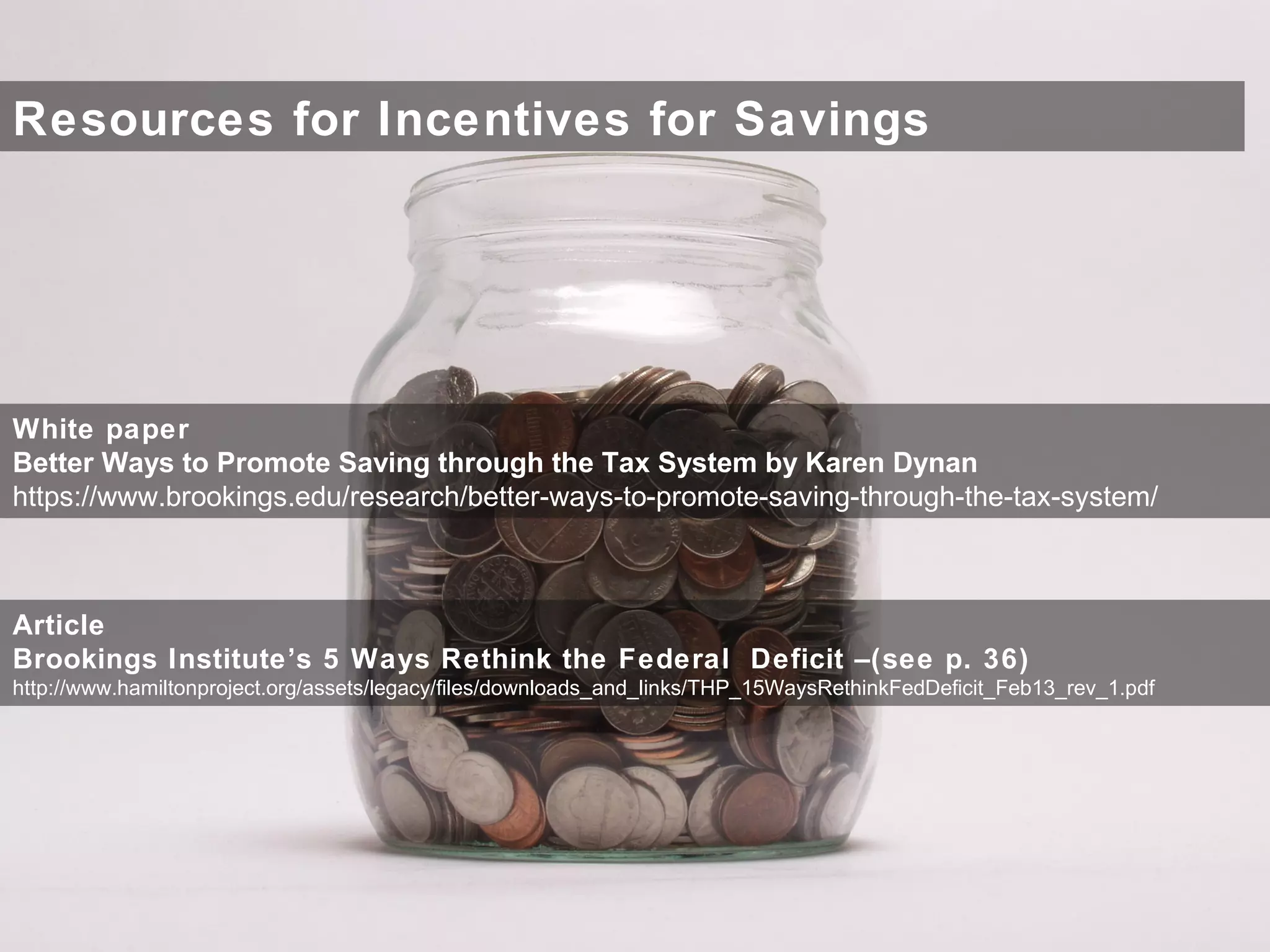 Resources for Incentives for Savings
White paper
Better Ways to Promote Saving through the Tax System by Karen Dynan
https://www.brookings.edu/research/better-ways-to-promote-saving-through-the-tax-system/
Article
Brookings Institute’s 5 Ways Rethink the Federal Deficit –(see p. 36)
http://www.hamiltonproject.org/assets/legacy/files/downloads_and_links/THP_15WaysRethinkFedDeficit_Feb13_rev_1.pdf
 