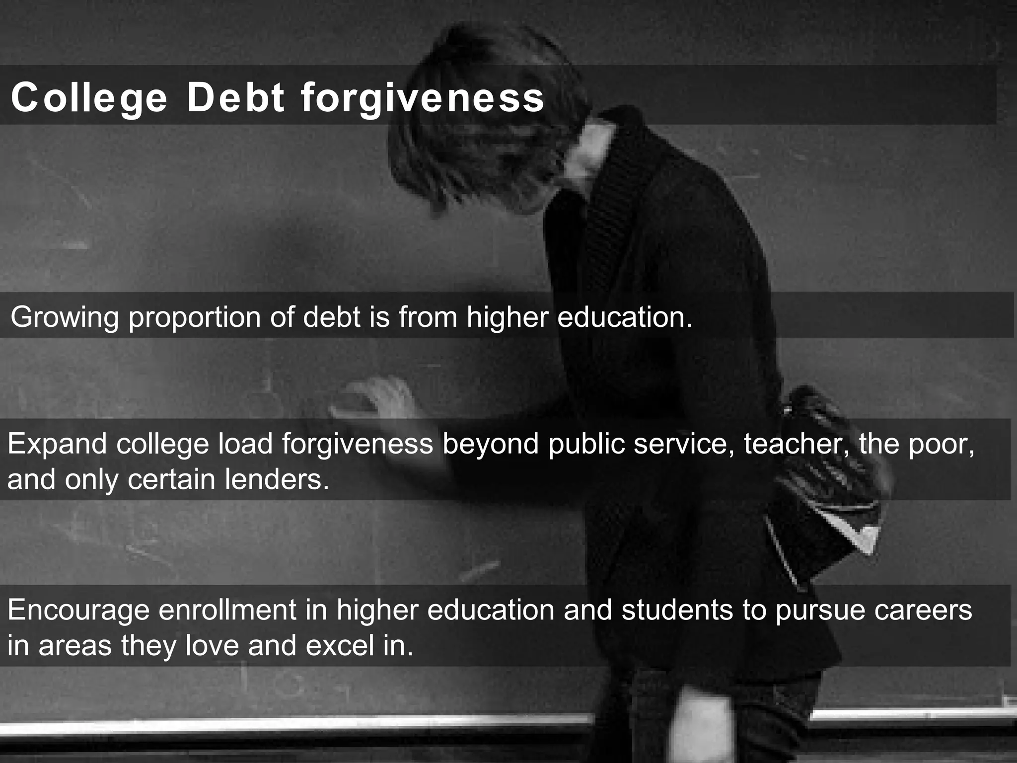 College Debt forgiveness
Expand college load forgiveness beyond public service, teacher, the poor,
and only certain lenders.
Growing proportion of debt is from higher education.
Encourage enrollment in higher education and students to pursue careers
in areas they love and excel in.
 