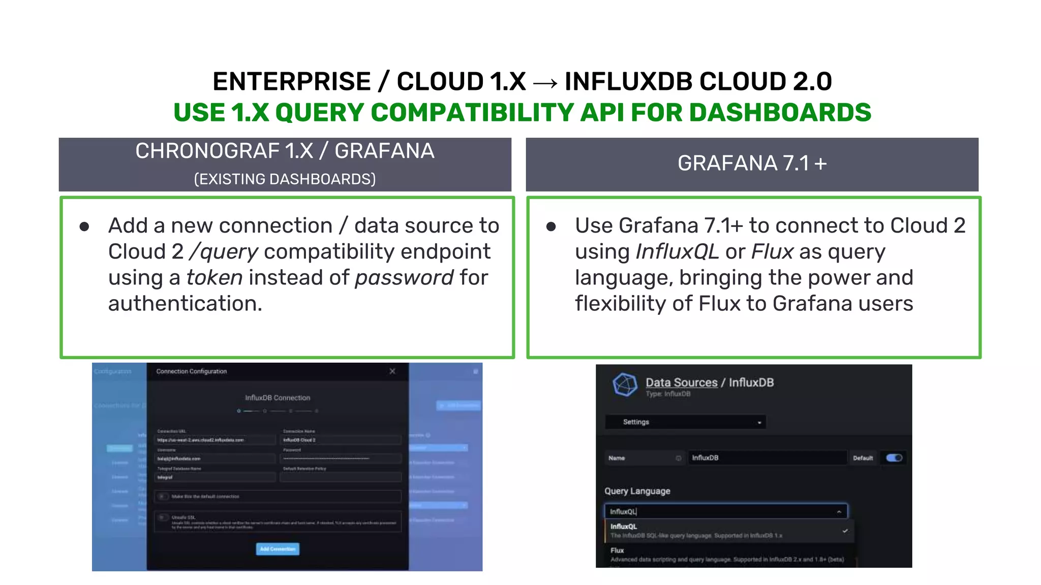 © 2020 InfluxData. All rights reserved. 15
ENTERPRISE / CLOUD 1.X → INFLUXDB CLOUD 2.0
USE 1.X QUERY COMPATIBILITY API FOR DASHBOARDS
CHRONOGRAF 1.X / GRAFANA
(EXISTING DASHBOARDS)
● Add a new connection / data source to
Cloud 2 /query compatibility endpoint
using a token instead of password for
authentication.
GRAFANA 7.1 +
● Use Grafana 7.1+ to connect to Cloud 2
using InfluxQL or Flux as query
language, bringing the power and
flexibility of Flux to Grafana users
 