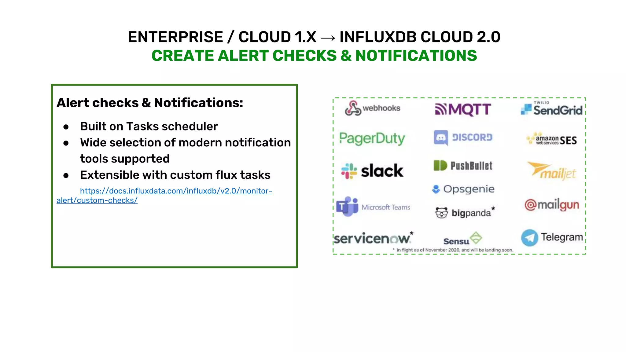 © 2020 InfluxData. All rights reserved. 18
ENTERPRISE / CLOUD 1.X → INFLUXDB CLOUD 2.0
CREATE ALERT CHECKS & NOTIFICATIONS
Alert checks & Notifications:
● Built on Tasks scheduler
● Wide selection of modern notification
tools supported
● Extensible with custom flux tasks
https://docs.influxdata.com/influxdb/v2.0/monitor-
alert/custom-checks/
 