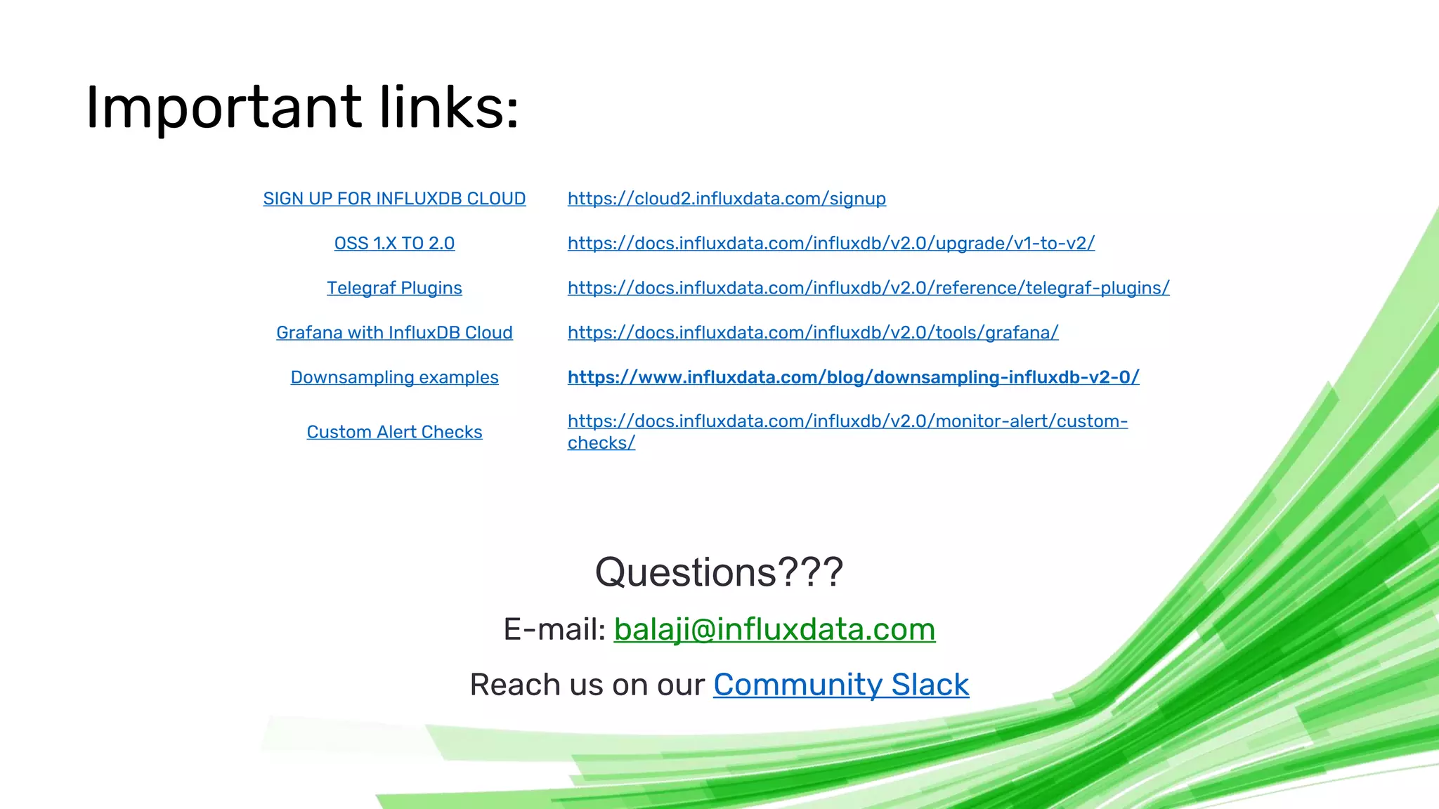 © 2020 InfluxData. All rights reserved. 26
Important links:
Questions???
E-mail: balaji@influxdata.com
Reach us on our Community Slack
SIGN UP FOR INFLUXDB CLOUD https://cloud2.influxdata.com/signup
OSS 1.X TO 2.0 https://docs.influxdata.com/influxdb/v2.0/upgrade/v1-to-v2/
Telegraf Plugins https://docs.influxdata.com/influxdb/v2.0/reference/telegraf-plugins/
Grafana with InfluxDB Cloud https://docs.influxdata.com/influxdb/v2.0/tools/grafana/
Downsampling examples https://www.influxdata.com/blog/downsampling-influxdb-v2-0/
Custom Alert Checks
https://docs.influxdata.com/influxdb/v2.0/monitor-alert/custom-
checks/
 