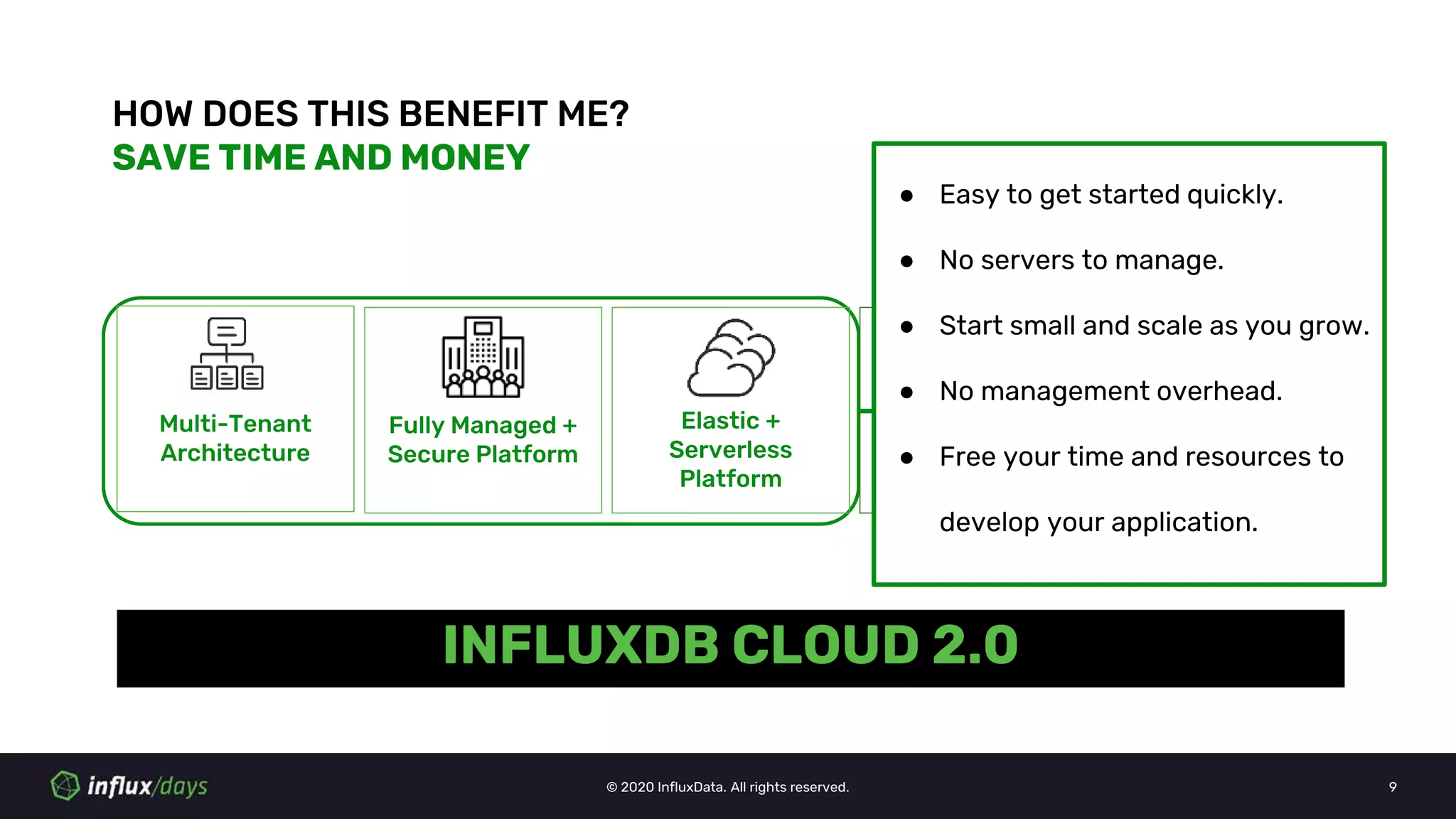 © 2020 InfluxData. All rights reserved. 9
HOW DOES THIS BENEFIT ME?
SAVE TIME AND MONEY
Multi-Tenant
Architecture
Fully Managed +
Secure Platform
Elastic +
Serverless
Platform
Usage Based
Pricing
Multi-Cloud
Availability
INFLUXDB CLOUD 2.0
● Easy to get started quickly.
● No servers to manage.
● Start small and scale as you grow.
● No management overhead.
● Free your time and resources to
develop your application.
 