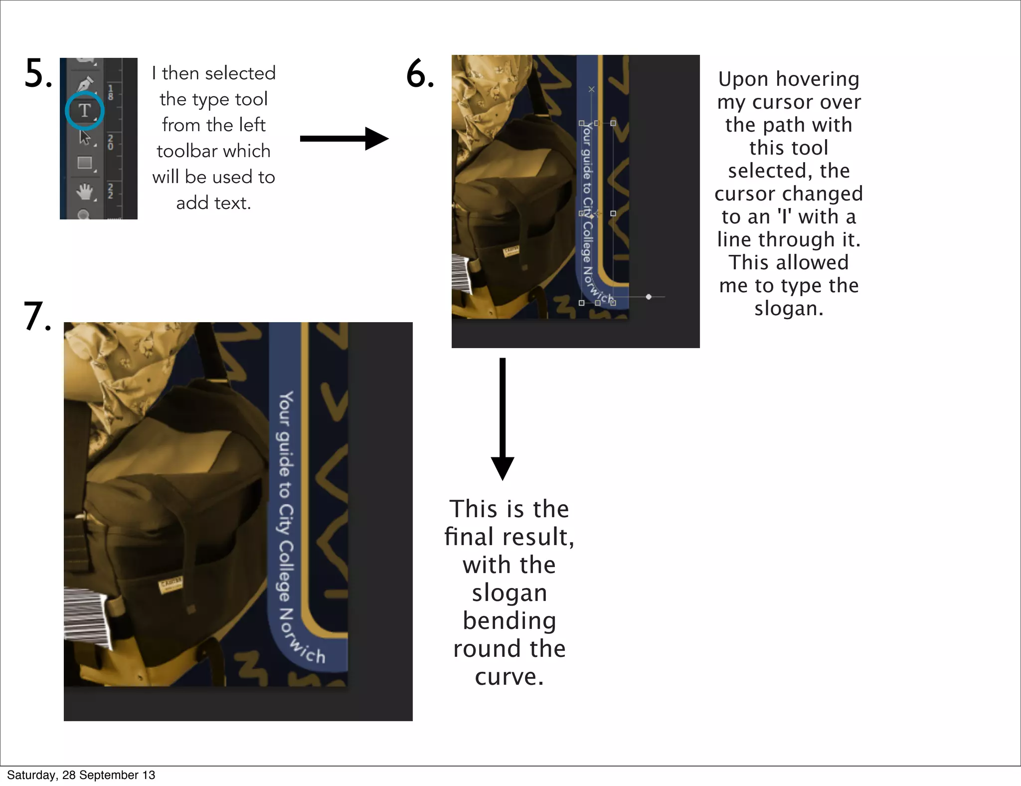 5. I then selected
the type tool
from the left
toolbar which
will be used to
add text.
6. Upon hovering
my cursor over
the path with
this tool
selected, the
cursor changed
to an 'I' with a
line through it.
This allowed
me to type the
slogan.
7.
This is the
ﬁnal result,
with the
slogan
bending
round the
curve.
Saturday, 28 September 13
 