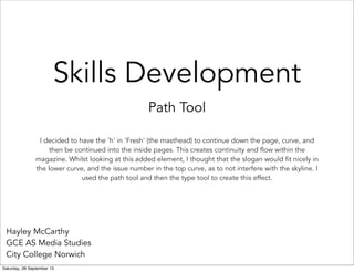 Skills Development
Path Tool
Hayley McCarthy
GCE AS Media Studies
City College Norwich
I decided to have the 'h' in 'Fresh' (the masthead) to continue down the page, curve, and
then be continued into the inside pages. This creates continuity and flow within the
magazine. Whilst looking at this added element, I thought that the slogan would fit nicely in
the lower curve, and the issue number in the top curve, as to not interfere with the skyline. I
used the path tool and then the type tool to create this effect.
Saturday, 28 September 13
 