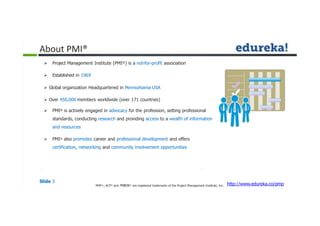  Project Management Institute (PMI®) is a not-for-profit association
 Established in 1969
 Global organization Headquartered in Pennsylvania USA
 Over 450,000 members worldwide (over 171 countries)
 PMI® is actively engaged in advocacy for the profession, setting professional
standards, conducting research and providing access to a wealth of information
and resources
 PMI® also promotes career and professional development and offers
certification, networking and community involvement opportunities
About PMI®
Slide 3
http://www.edureka.co/pmpPMP®,, ACP® and PMBOK® are registered trademarks of the Project Management Institute, Inc.
 