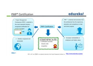 PMP® Certification
 Project Management
Professional (PMP)® credential is
the most important industry-
recognized certification for
project managers
 PMP ® credential demonstrates that
the professional has the experience,
education and competency to lead
and direct projects
 Certification provides
industry wide
recognition
 Increases marketability to
employers and higher salary
 Globally recognized and
demanded
PMP® Certification
Slide 4
http://www.edureka.co/pmpPMP®,, ACP® and PMBOK® are registered trademarks of the Project Management Institute, Inc.
 