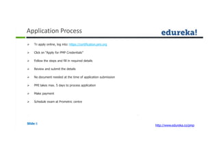 Application Process
Slide 6
http://www.edureka.co/pmp
 To apply online, log into: https://certification.pmi.org
 Click on “Apply for PMP Credentials”
 Follow the steps and fill in required details
 Review and submit the details
 No document needed at the time of application submission
 PMI takes max. 5 days to process application
 Make payment
 Schedule exam at Prometric centre
 