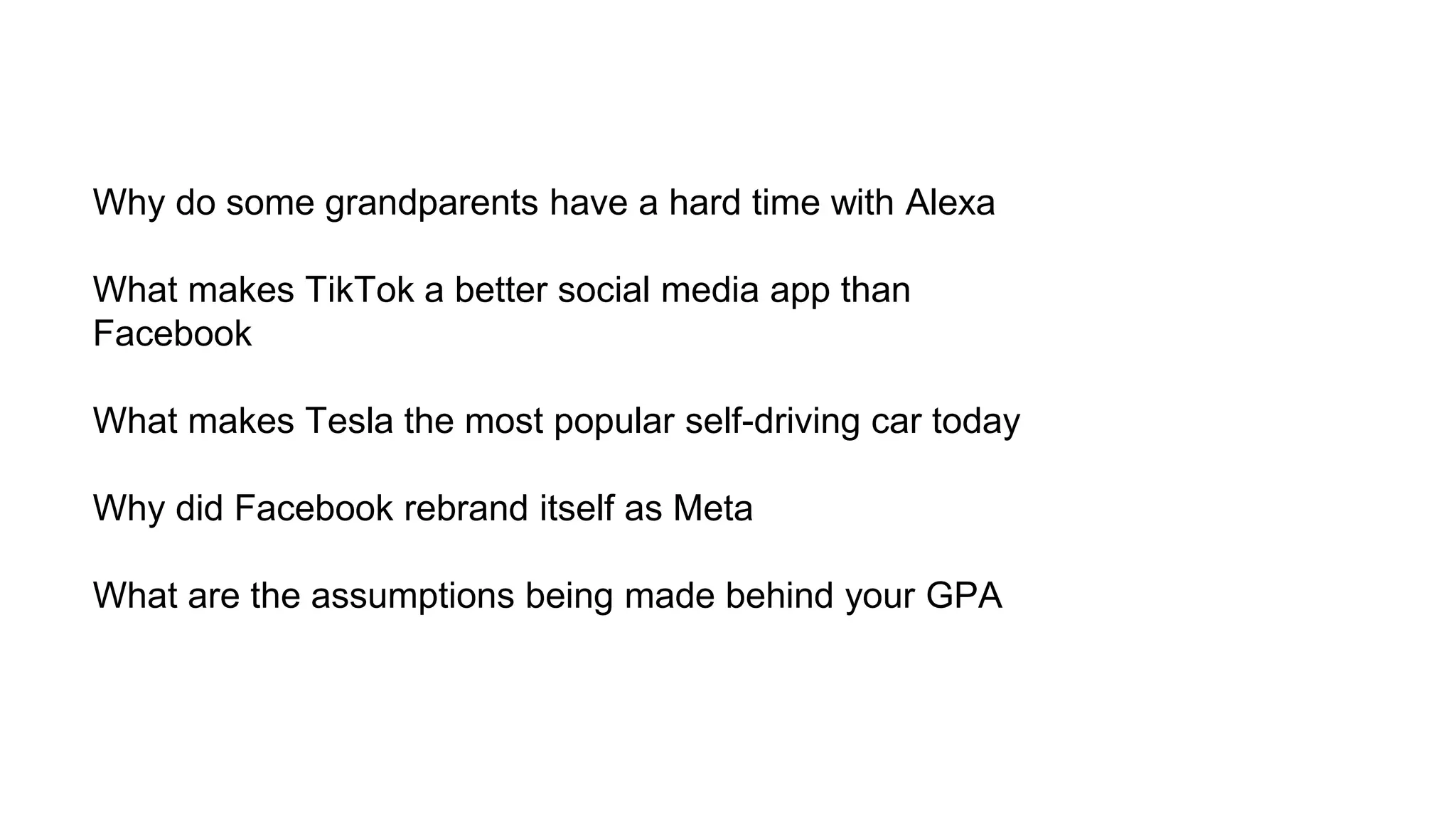 Why do some grandparents have a hard time with Alexa
What makes TikTok a better social media app than
Facebook
What makes Tesla the most popular self-driving car today
Why did Facebook rebrand itself as Meta
What are the assumptions being made behind your GPA
 