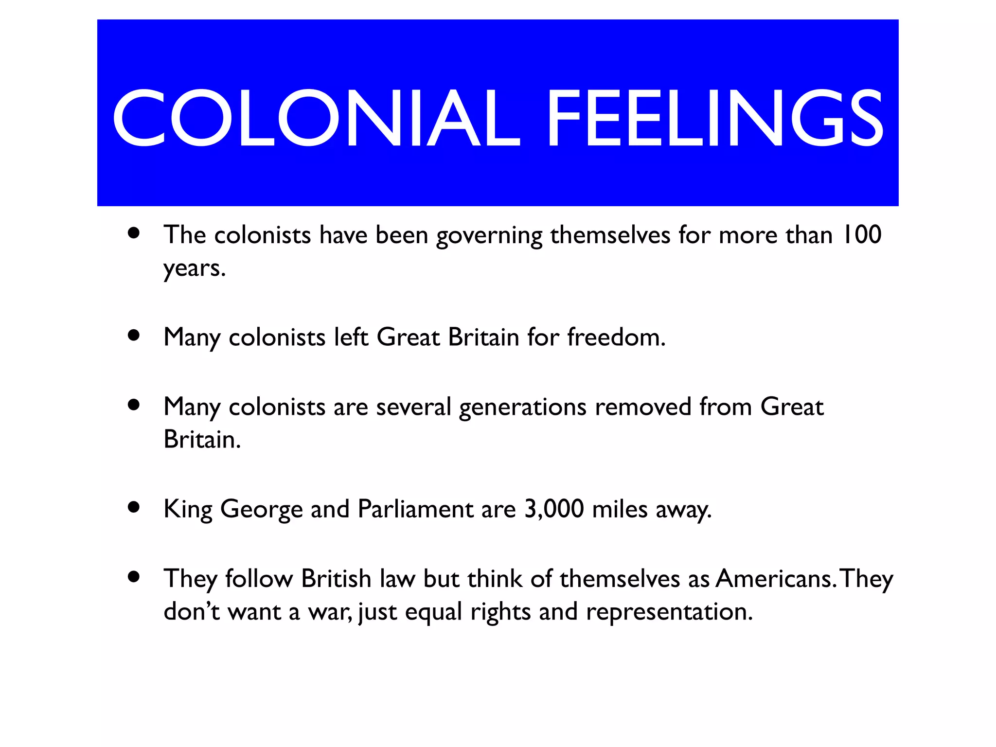COLONIAL FEELINGS
• The colonists have been governing themselves for more than 100
years.
• Many colonists left Great Britain for freedom.
• Many colonists are several generations removed from Great
Britain.
• King George and Parliament are 3,000 miles away.
• They follow British law but think of themselves as Americans.They
don’t want a war, just equal rights and representation.
 