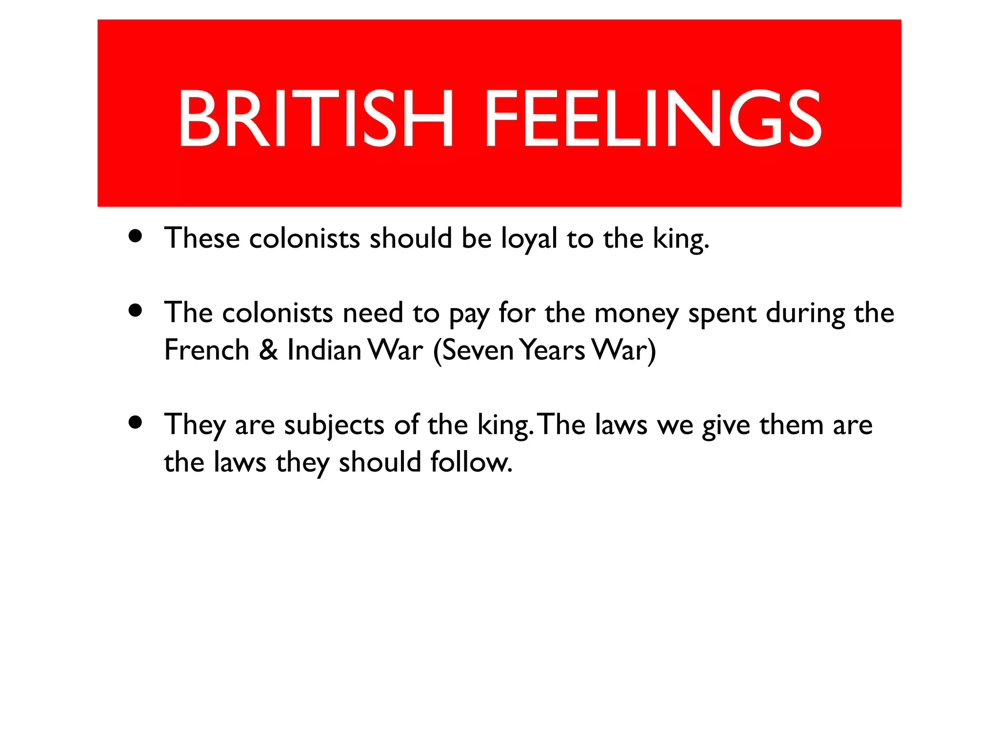 BRITISH FEELINGS
• These colonists should be loyal to the king.
• The colonists need to pay for the money spent during the
French & Indian War (SevenYears War)
• They are subjects of the king.The laws we give them are
the laws they should follow.
 