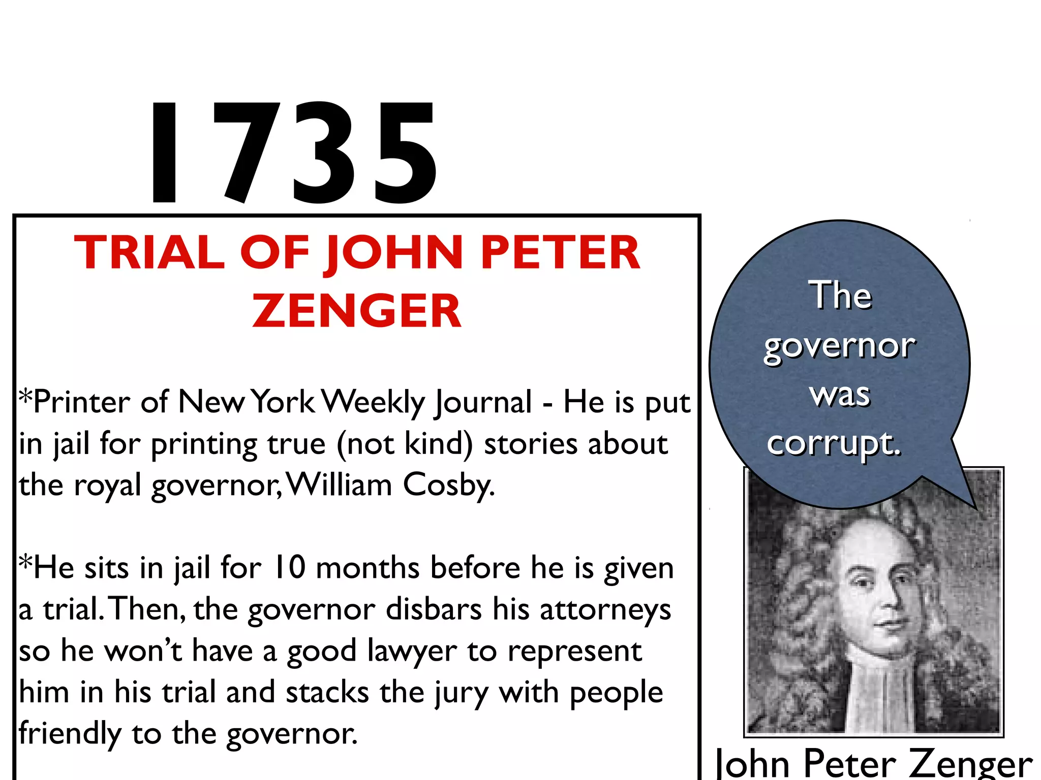 1735TRIAL OF JOHN PETER
ZENGER
*Printer of NewYork Weekly Journal - He is put
in jail for printing true (not kind) stories about
the royal governor,William Cosby.
*He sits in jail for 10 months before he is given
a trial.Then, the governor disbars his attorneys
so he won’t have a good lawyer to represent
him in his trial and stacks the jury with people
friendly to the governor.
TheThe
governorgovernor
waswas
corrupt.corrupt.
John Peter Zenger
 