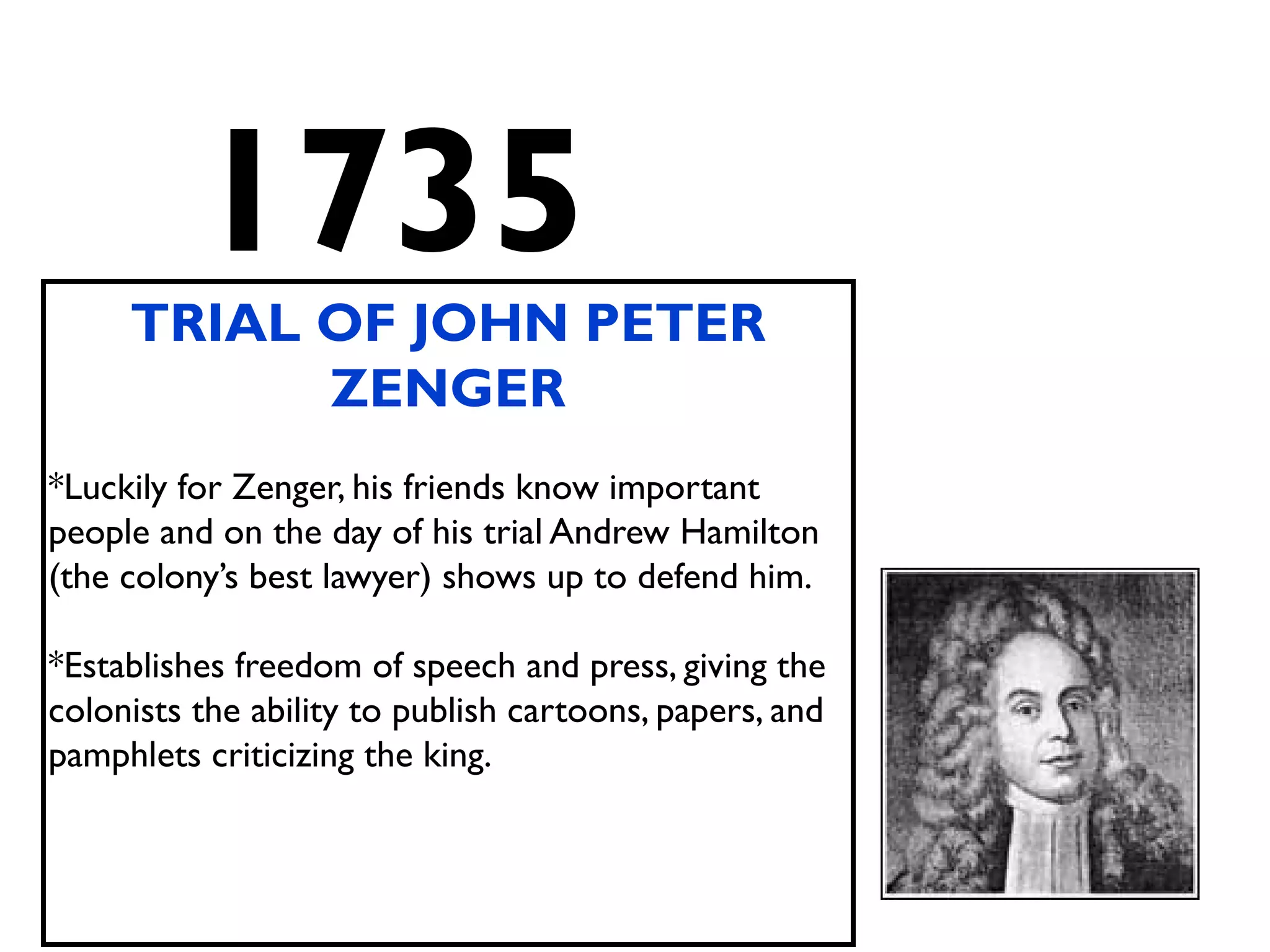 1735
TRIAL OF JOHN PETER
ZENGER
*Luckily for Zenger, his friends know important
people and on the day of his trial Andrew Hamilton
(the colony’s best lawyer) shows up to defend him.
*Establishes freedom of speech and press, giving the
colonists the ability to publish cartoons, papers, and
pamphlets criticizing the king.
 