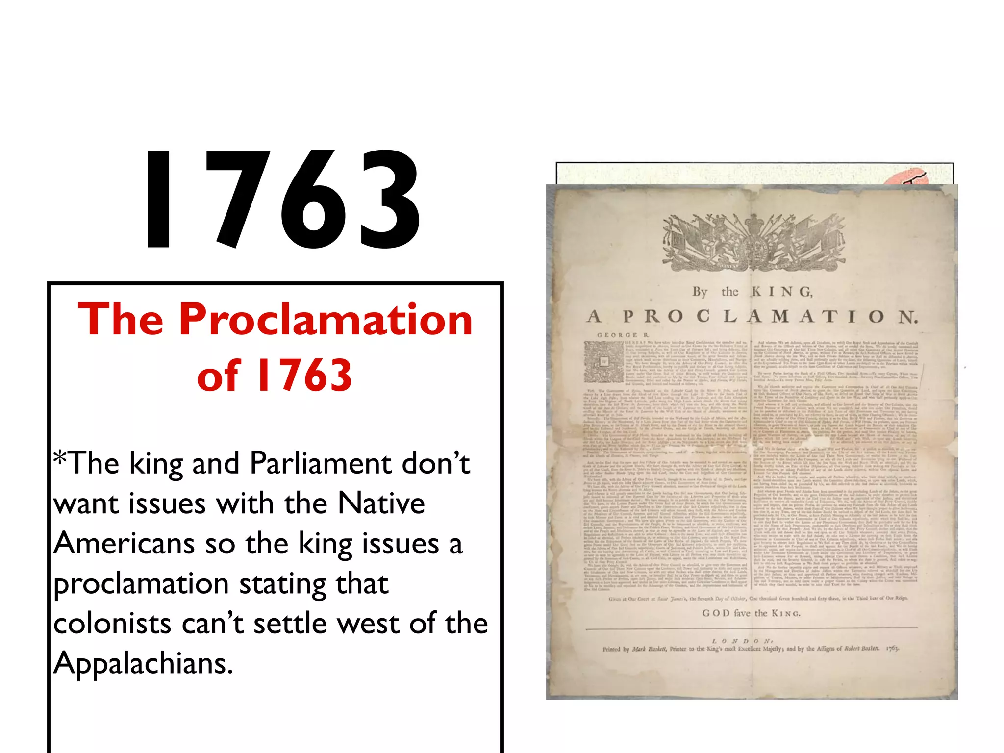 1763
The Proclamation
of 1763
*The king and Parliament don’t
want issues with the Native
Americans so the king issues a
proclamation stating that
colonists can’t settle west of the
Appalachians.
 