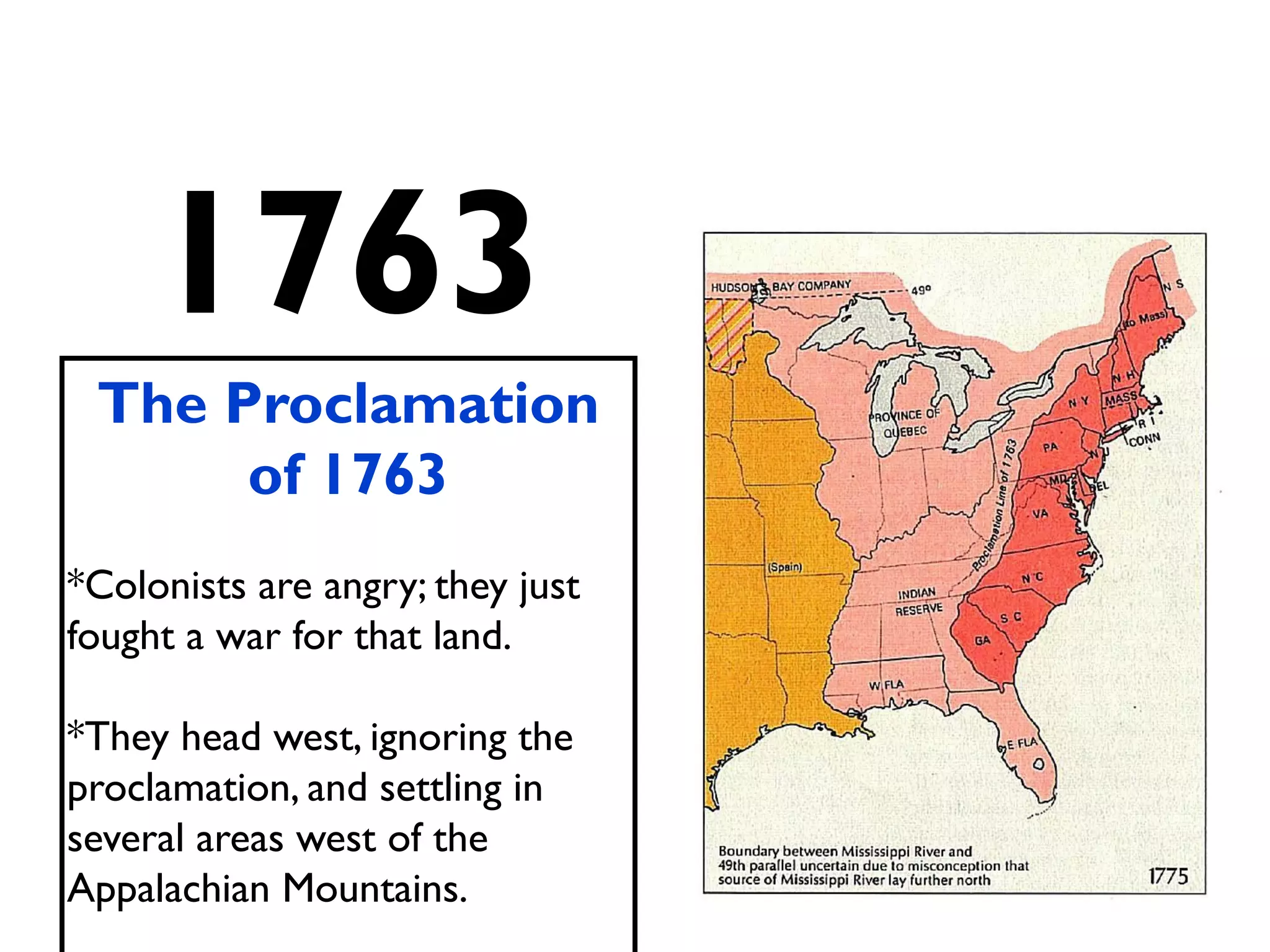 1763
The Proclamation
of 1763
*Colonists are angry; they just
fought a war for that land.
*They head west, ignoring the
proclamation, and settling in
several areas west of the
Appalachian Mountains.
 