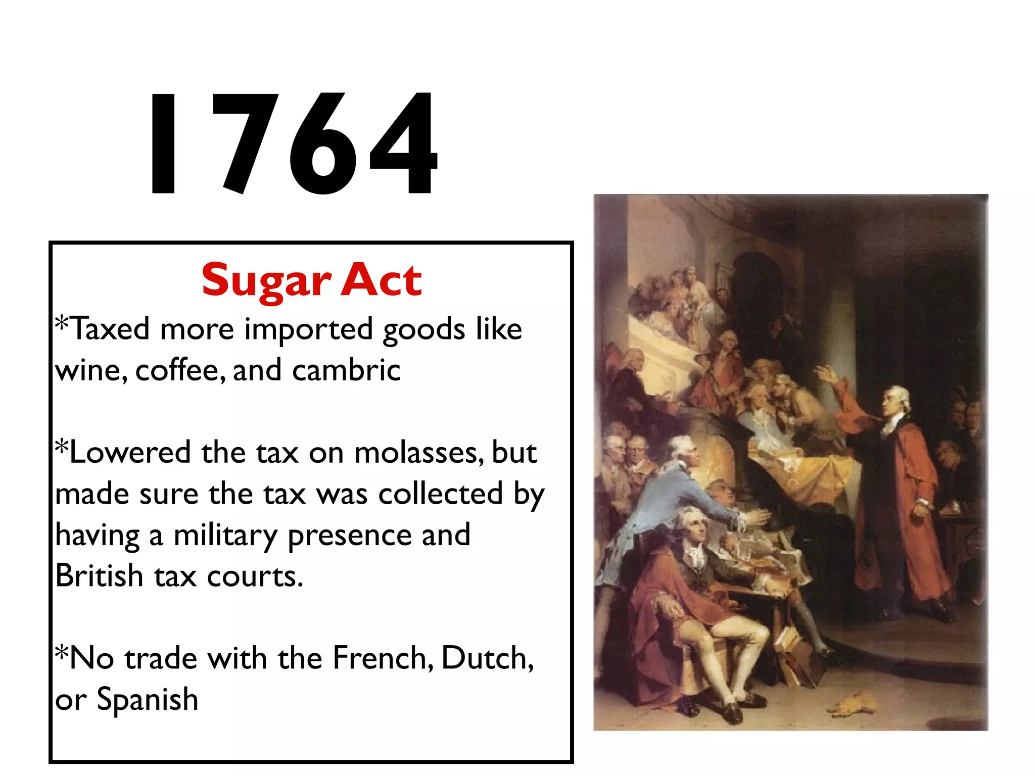 1764
Sugar Act
*Taxed more imported goods like
wine, coffee, and cambric
*Lowered the tax on molasses, but
made sure the tax was collected by
having a military presence and
British tax courts.
*No trade with the French, Dutch,
or Spanish
 