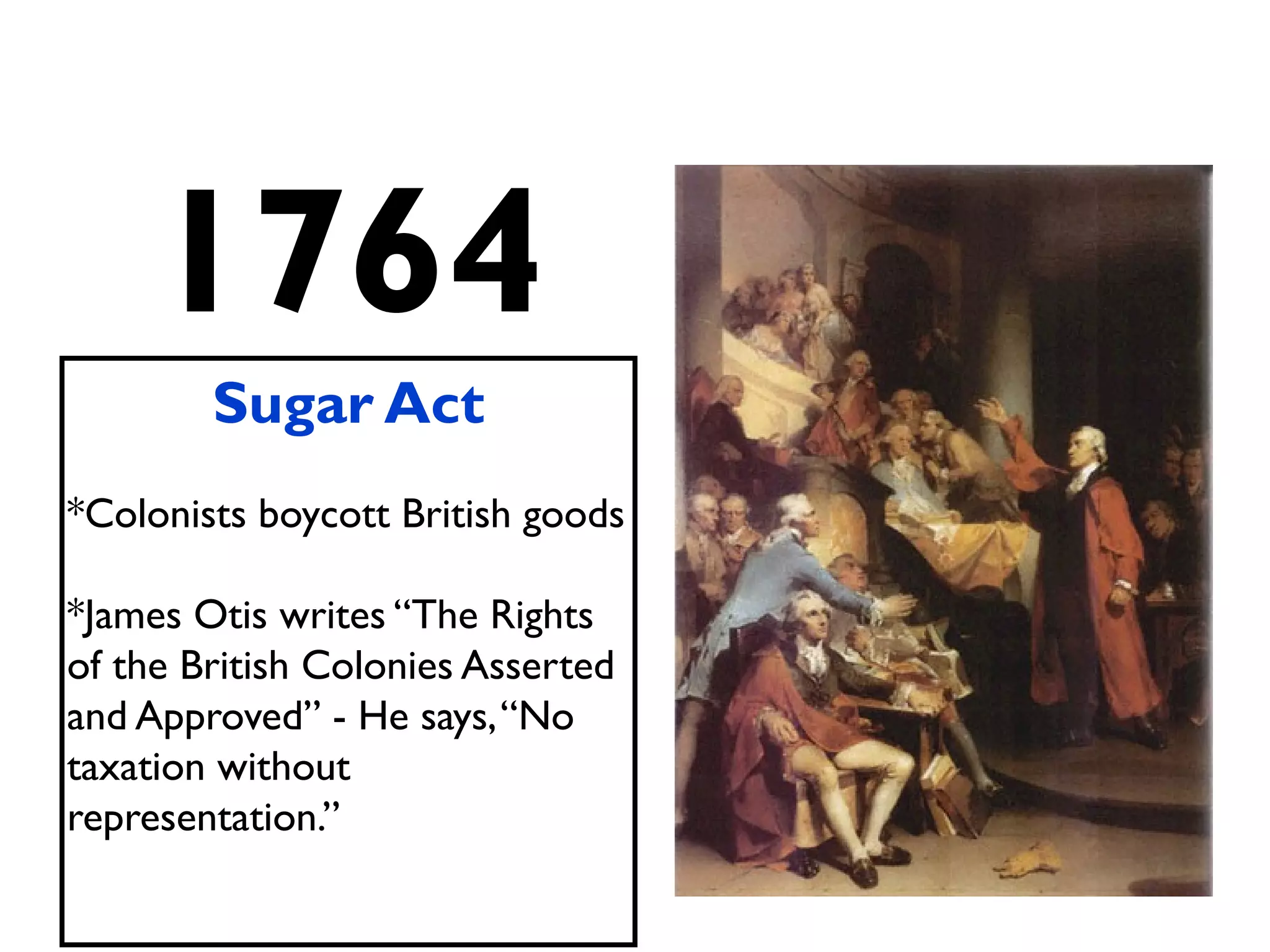 1764
Sugar Act
*Colonists boycott British goods
*James Otis writes “The Rights
of the British Colonies Asserted
and Approved” - He says,“No
taxation without
representation.”
 