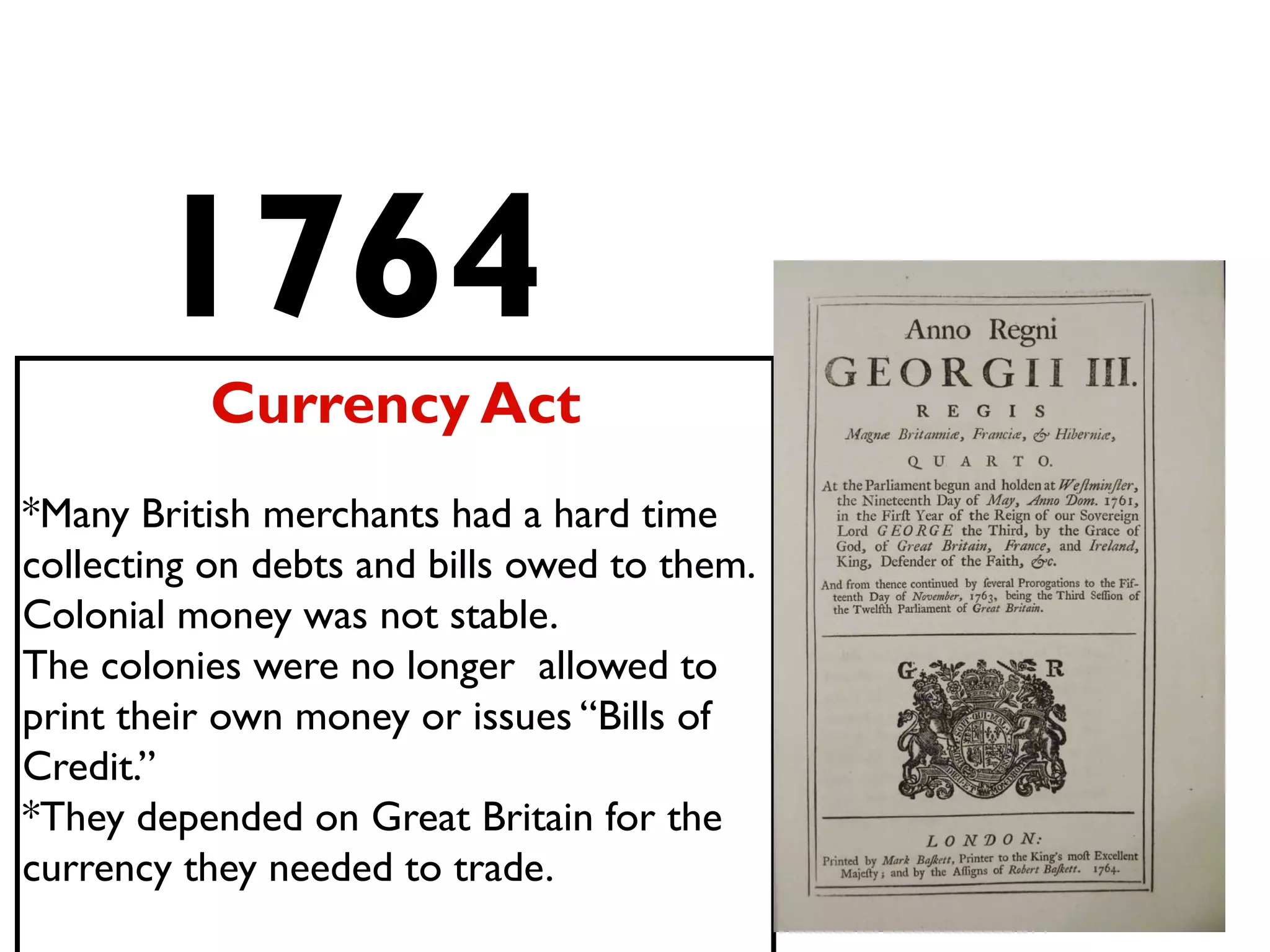 1764
Currency Act
*Many British merchants had a hard time
collecting on debts and bills owed to them.
Colonial money was not stable.
The colonies were no longer allowed to
print their own money or issues “Bills of
Credit.”
*They depended on Great Britain for the
currency they needed to trade.
 