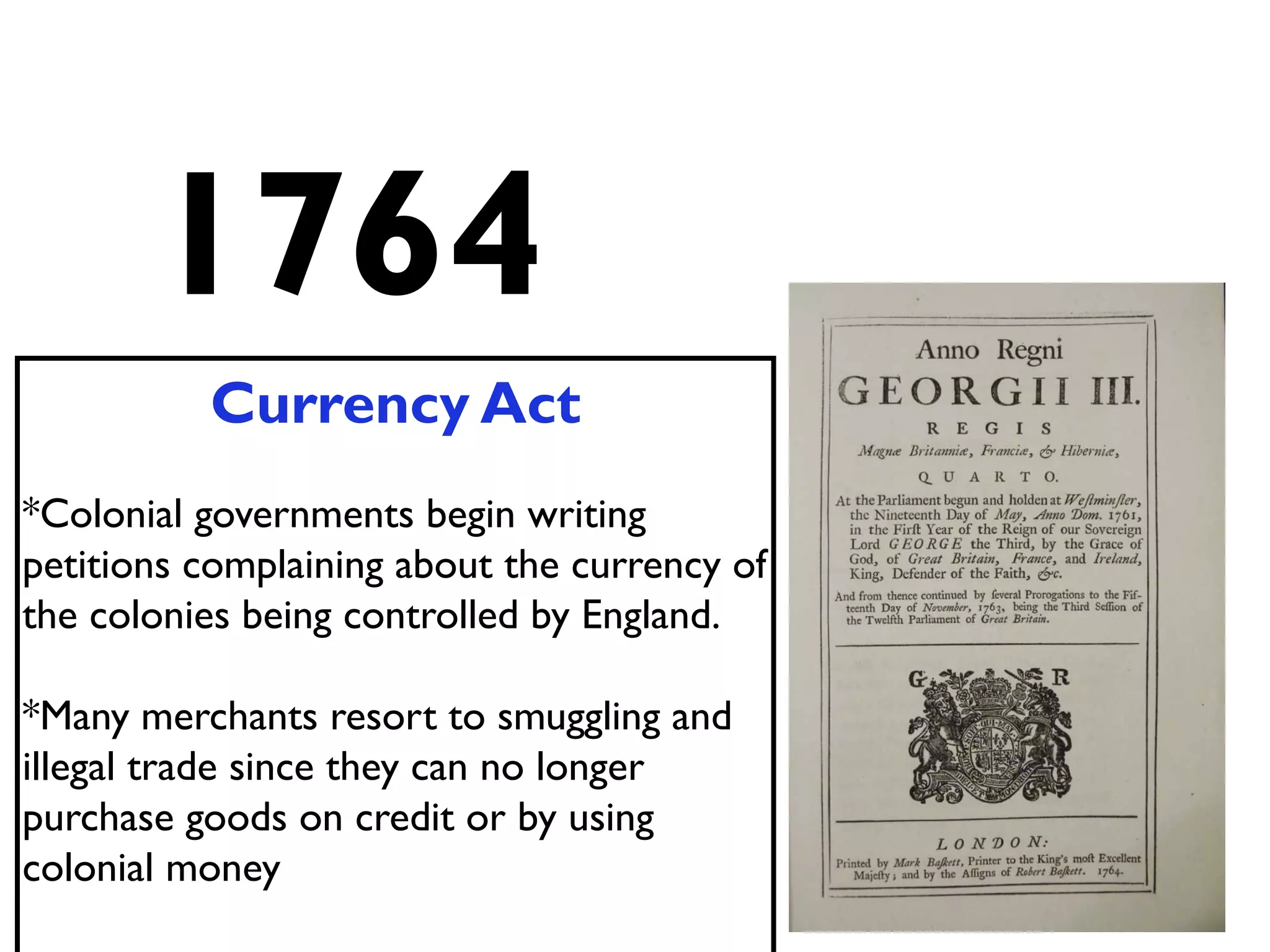 1764
Currency Act
*Colonial governments begin writing
petitions complaining about the currency of
the colonies being controlled by England.
*Many merchants resort to smuggling and
illegal trade since they can no longer
purchase goods on credit or by using
colonial money
 