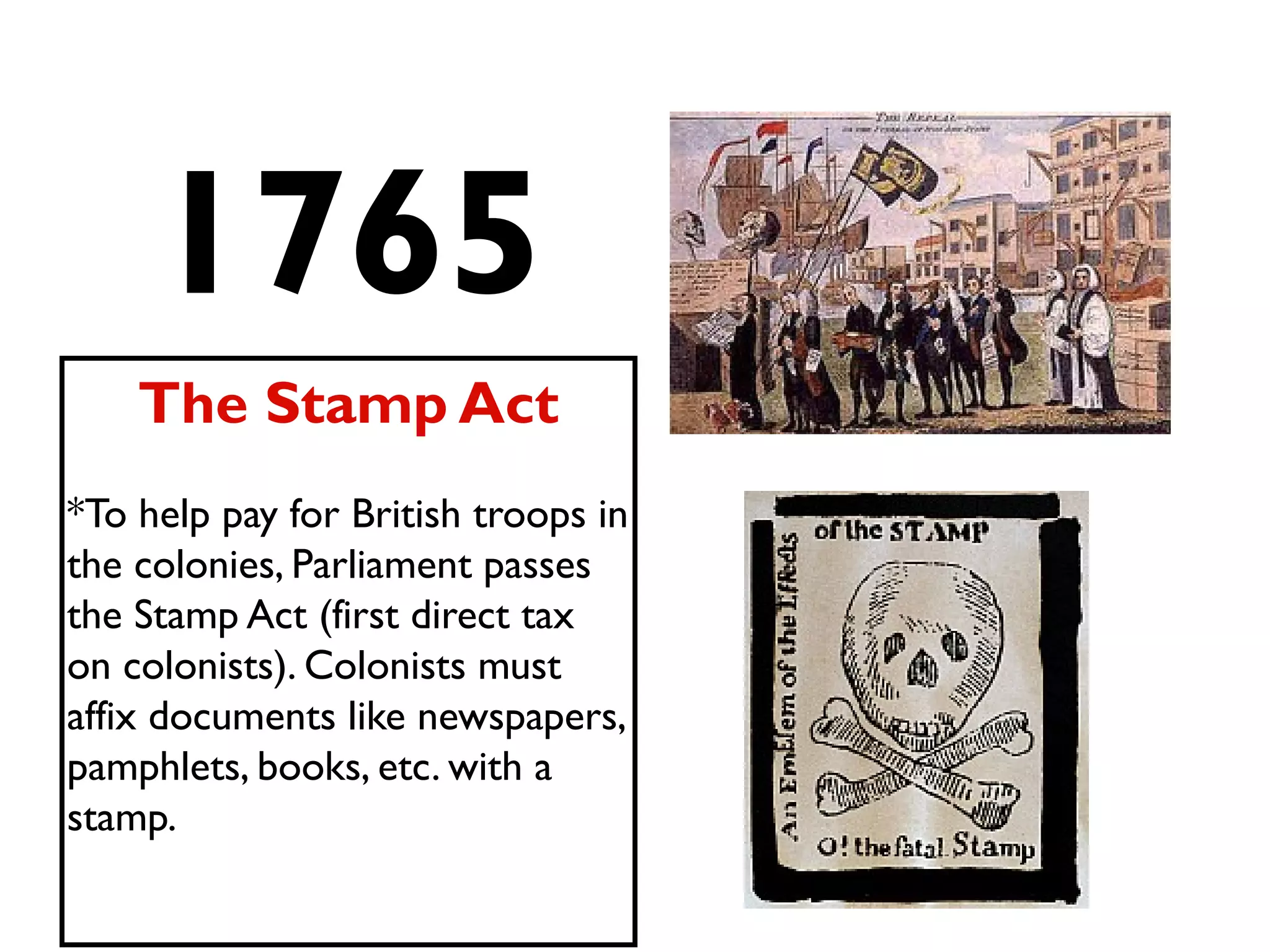 1765
The Stamp Act
*To help pay for British troops in
the colonies, Parliament passes
the Stamp Act (first direct tax
on colonists). Colonists must
affix documents like newspapers,
pamphlets, books, etc. with a
stamp.
 