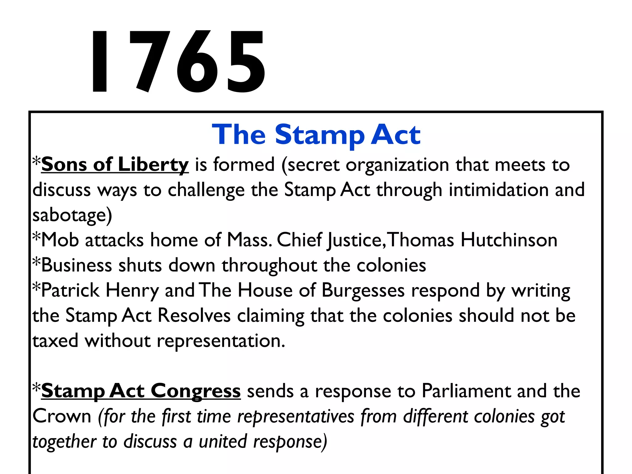 1765
The Stamp Act
*Sons of Liberty is formed (secret organization that meets to
discuss ways to challenge the Stamp Act through intimidation and
sabotage)
*Mob attacks home of Mass. Chief Justice,Thomas Hutchinson
*Business shuts down throughout the colonies
*Patrick Henry and The House of Burgesses respond by writing
the Stamp Act Resolves claiming that the colonies should not be
taxed without representation.
*Stamp Act Congress sends a response to Parliament and the
Crown (for the first time representatives from different colonies got
together to discuss a united response)
 