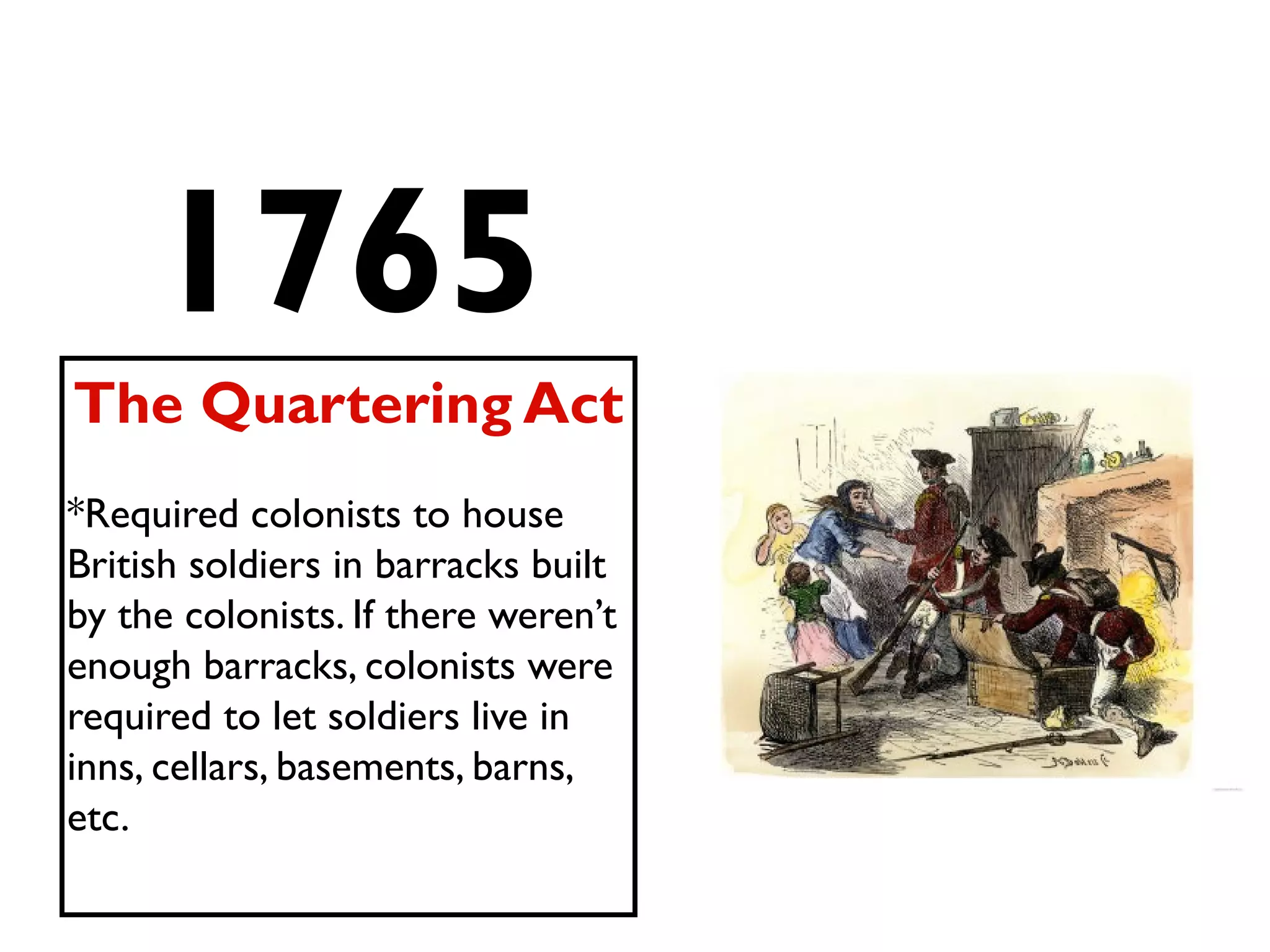 1765
The Quartering Act
*Required colonists to house
British soldiers in barracks built
by the colonists. If there weren’t
enough barracks, colonists were
required to let soldiers live in
inns, cellars, basements, barns,
etc.
 