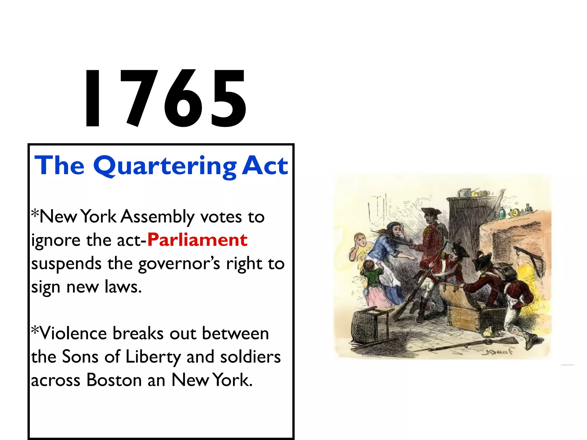 1765
The Quartering Act
*NewYork Assembly votes to
ignore the act-Parliament
suspends the governor’s right to
sign new laws.
*Violence breaks out between
the Sons of Liberty and soldiers
across Boston an NewYork.
 