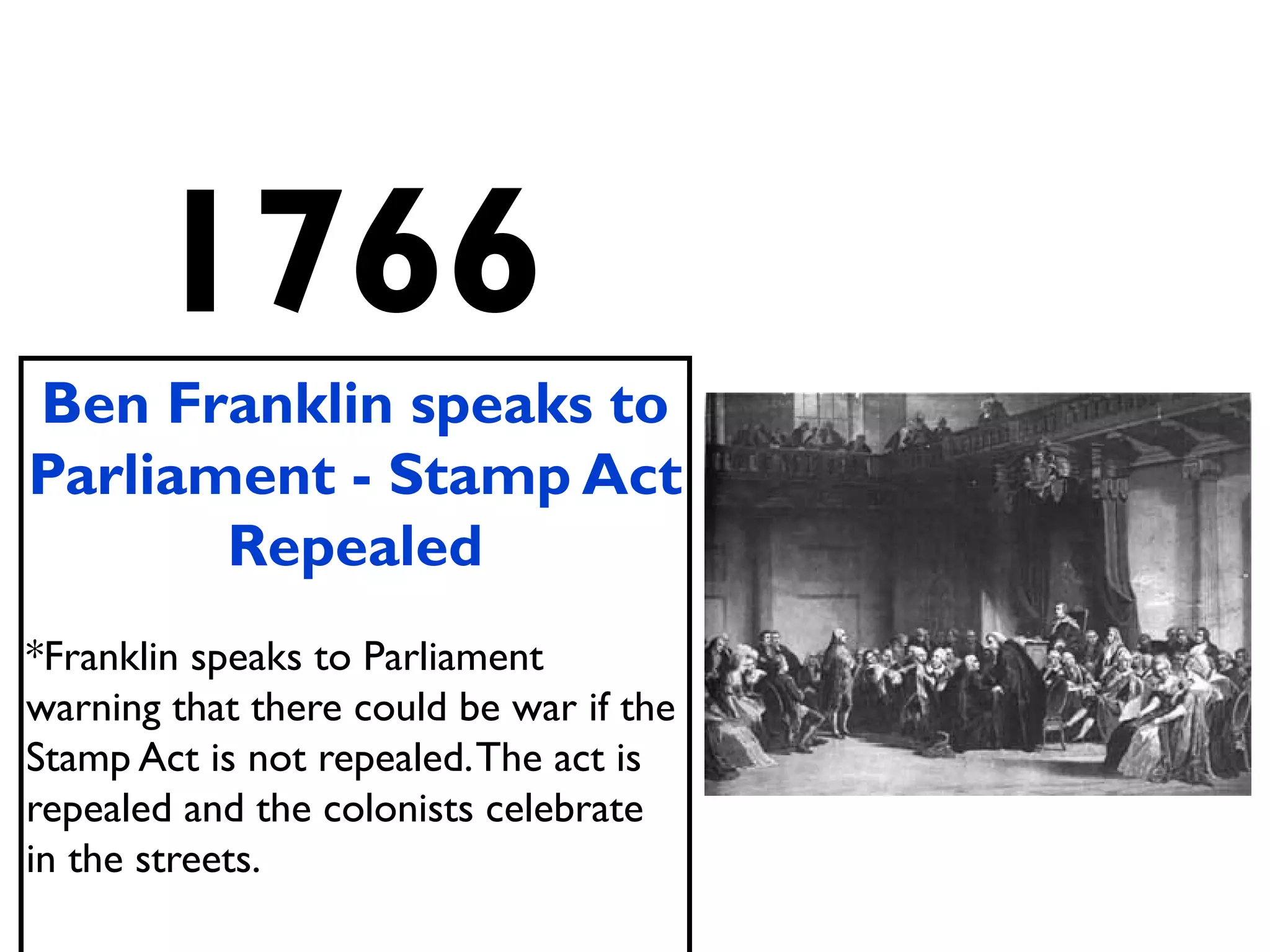 1766
Ben Franklin speaks to
Parliament - Stamp Act
Repealed
*Franklin speaks to Parliament
warning that there could be war if the
Stamp Act is not repealed.The act is
repealed and the colonists celebrate
in the streets.
 