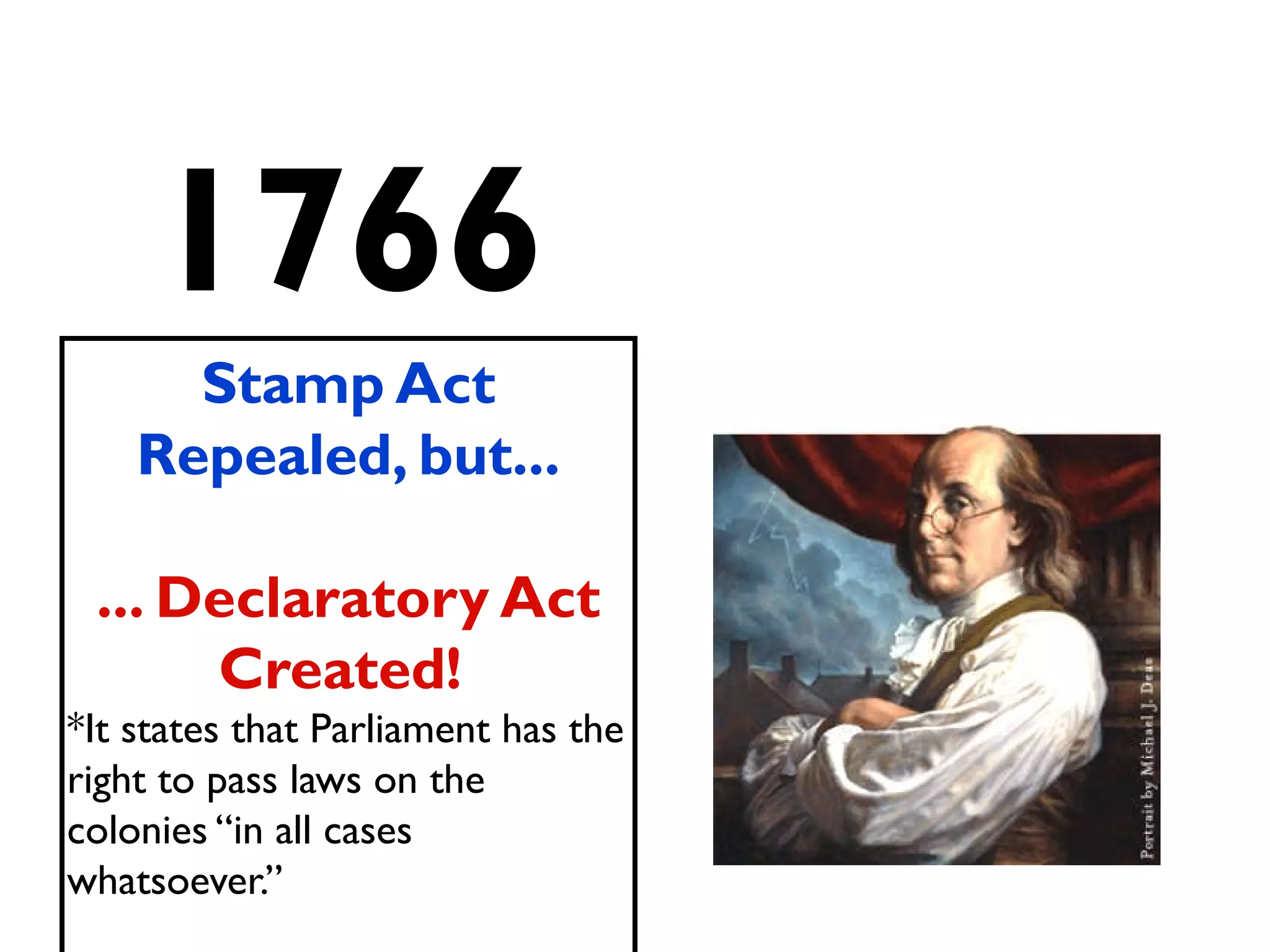 1766
Stamp Act
Repealed, but...
... Declaratory Act
Created!
*It states that Parliament has the
right to pass laws on the
colonies “in all cases
whatsoever.”
 