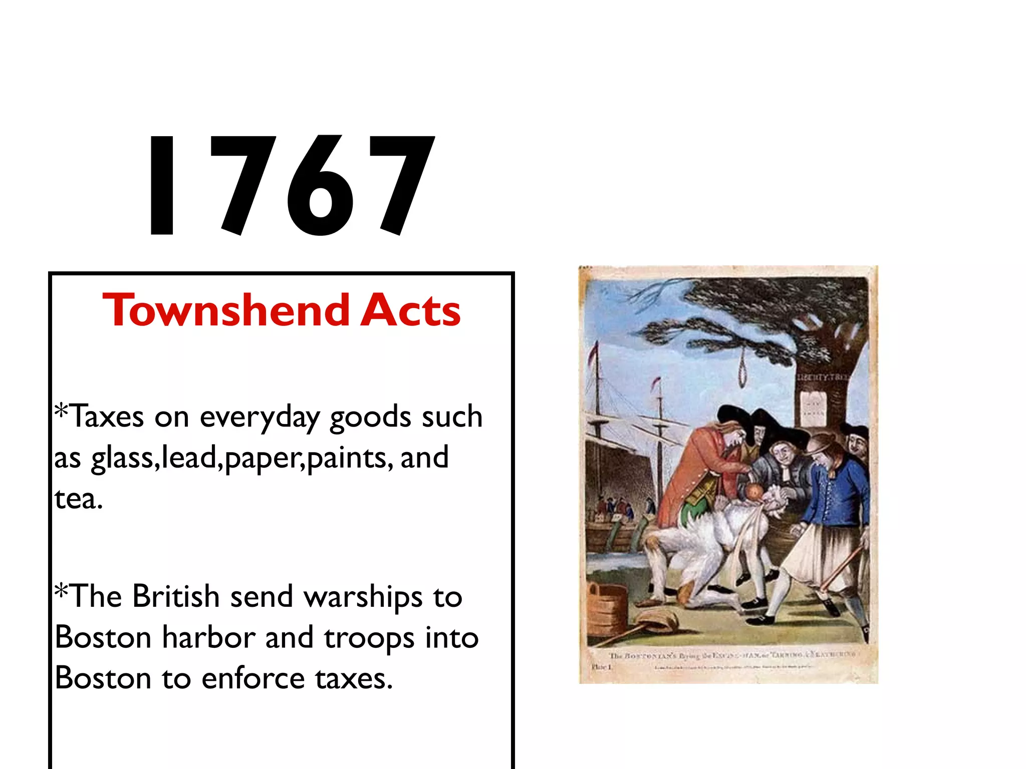 1767
Townshend Acts
*Taxes on everyday goods such
as glass,lead,paper,paints, and
tea.
*The British send warships to
Boston harbor and troops into
Boston to enforce taxes.
 