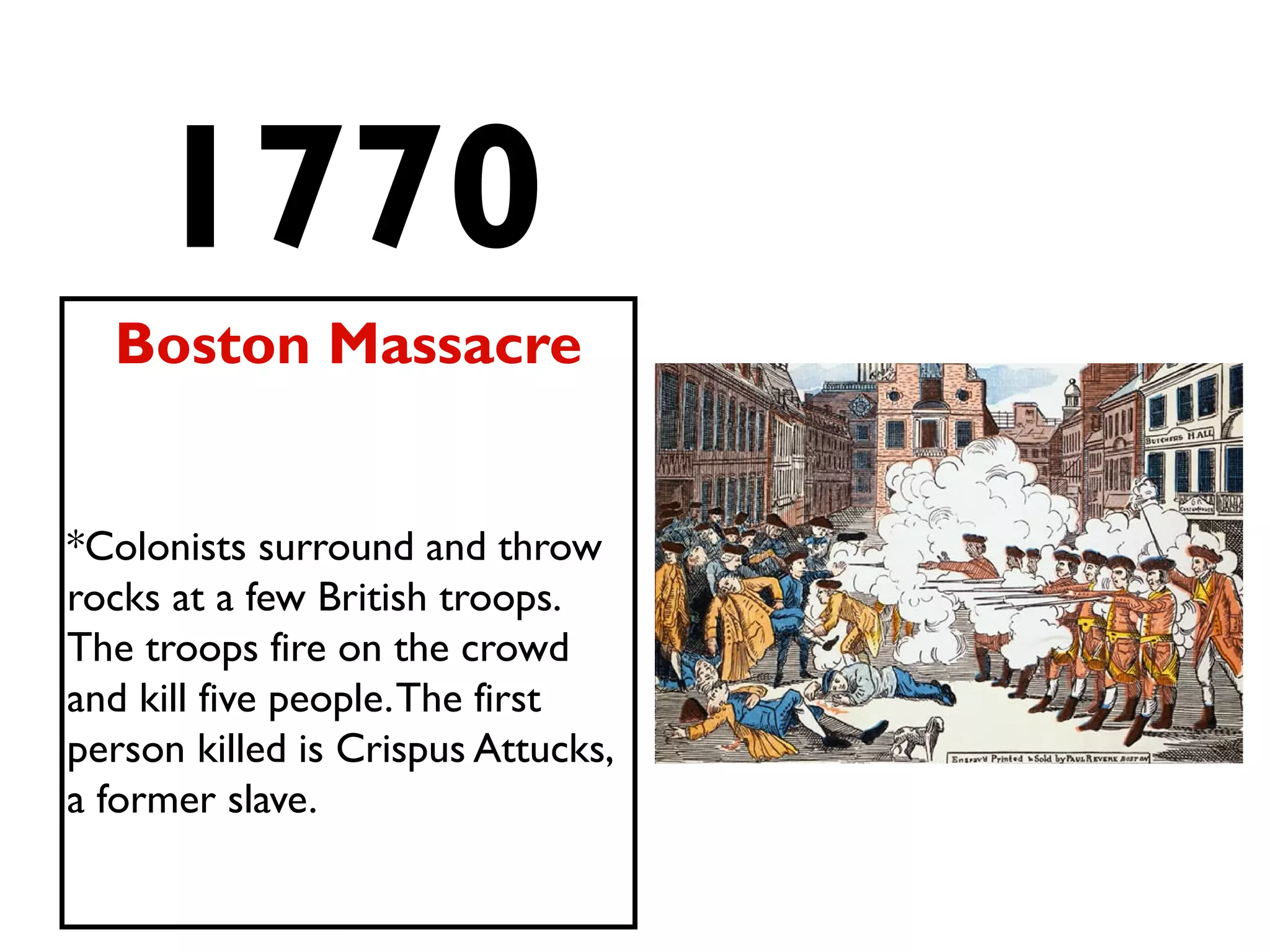 1770
Boston Massacre
*Colonists surround and throw
rocks at a few British troops.
The troops fire on the crowd
and kill five people.The first
person killed is Crispus Attucks,
a former slave.
 