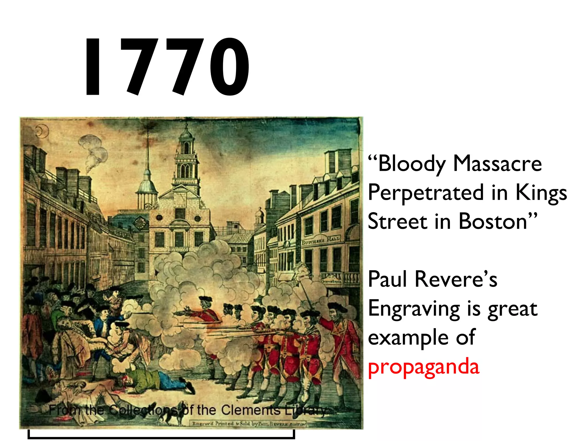 1770
Boston Massacre
*Several colonists shot by British
troops.
*Paul Revere’s famous print of
the “Massacre” spreads anger
and resentment throughout the
colonies
“Bloody Massacre
Perpetrated in Kings
Street in Boston”
Paul Revere’s
Engraving is great
example of
propaganda
 