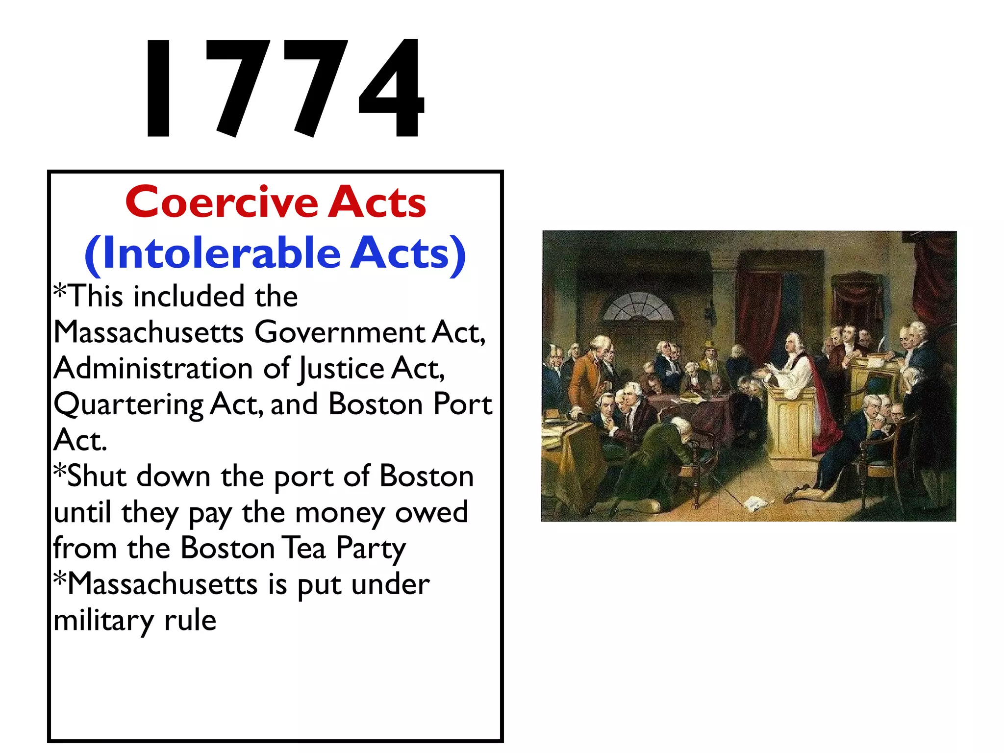 1774
Coercive Acts
(Intolerable Acts)
*This included the
Massachusetts Government Act,
Administration of Justice Act,
Quartering Act, and Boston Port
Act.
*Shut down the port of Boston
until they pay the money owed
from the Boston Tea Party
*Massachusetts is put under
military rule
 