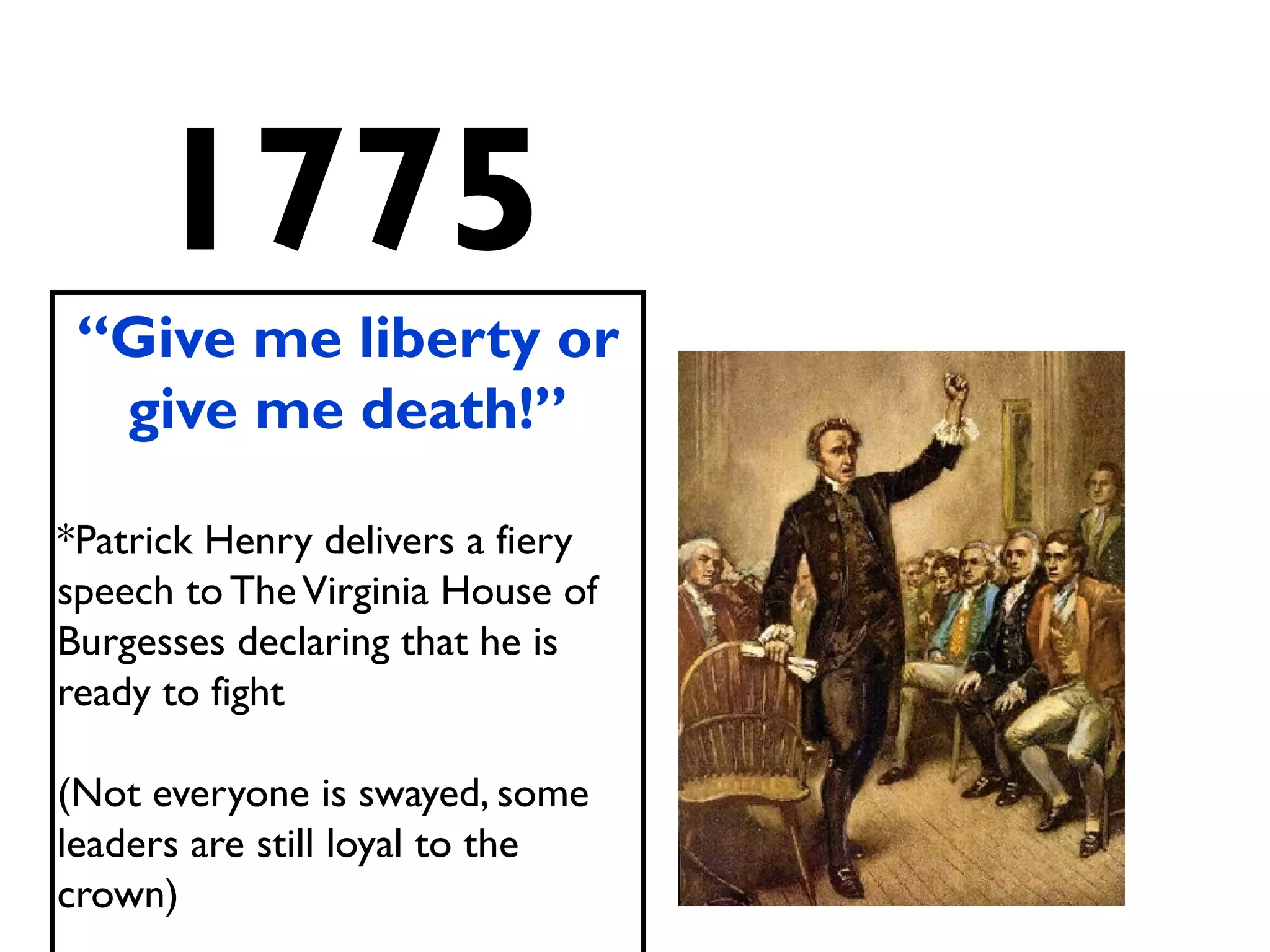 1775
“Give me liberty or
give me death!”
*Patrick Henry delivers a fiery
speech to TheVirginia House of
Burgesses declaring that he is
ready to fight
(Not everyone is swayed, some
leaders are still loyal to the
crown)
 