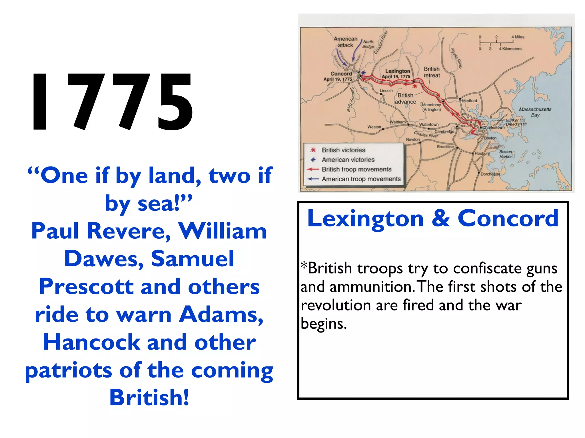 1775
Lexington & Concord
*British troops try to confiscate guns
and ammunition.The first shots of the
revolution are fired and the war
begins.
“One if by land, two if
by sea!”
Paul Revere, William
Dawes, Samuel
Prescott and others
ride to warn Adams,
Hancock and other
patriots of the coming
British!
 