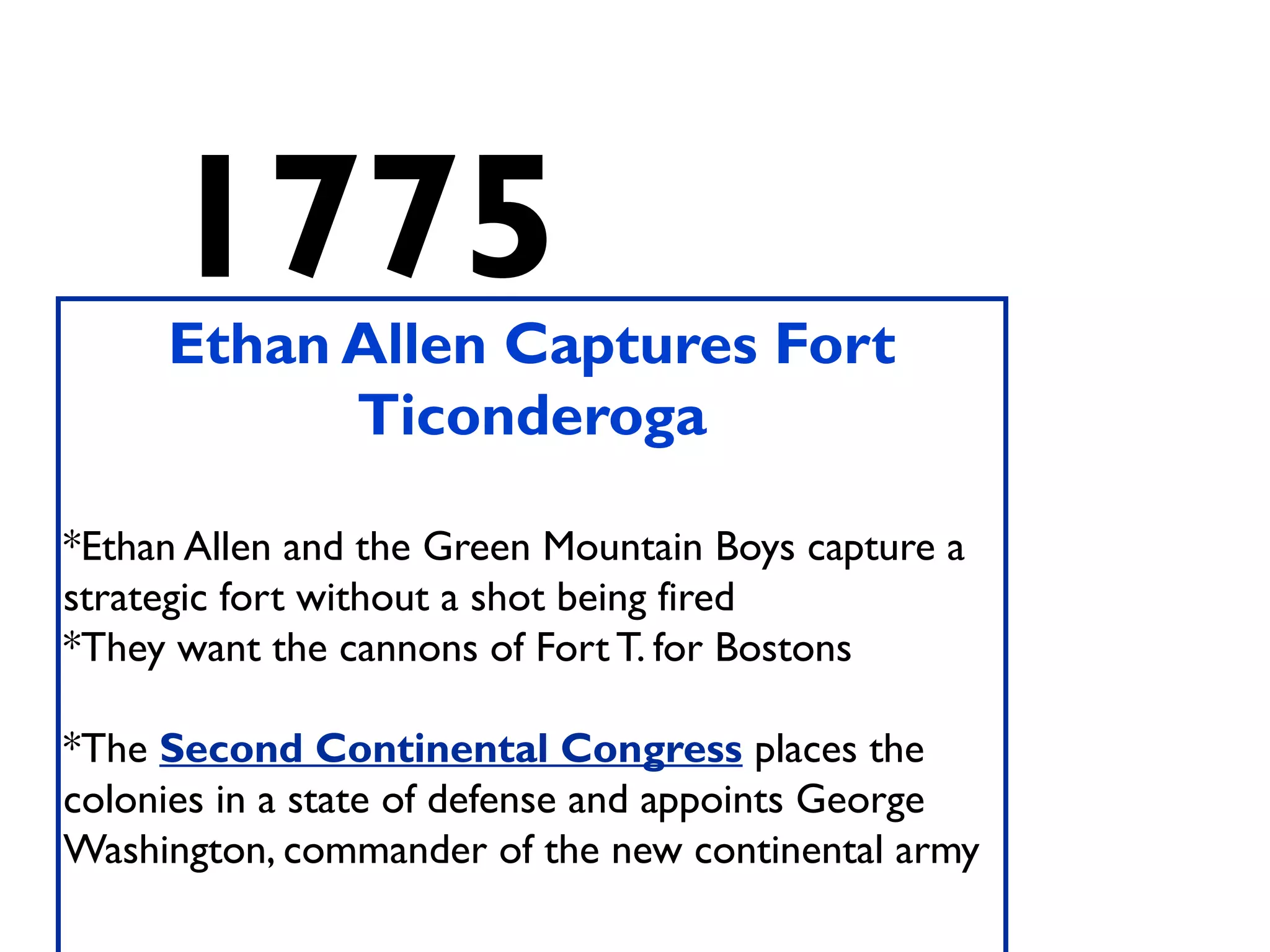 1775Ethan Allen Captures Fort
Ticonderoga
*Ethan Allen and the Green Mountain Boys capture a
strategic fort without a shot being fired
*They want the cannons of Fort T. for Bostons
*The Second Continental Congress places the
colonies in a state of defense and appoints George
Washington, commander of the new continental army
 